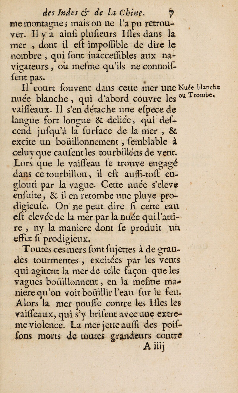 me montagne 5 mais on ne la pu retrou¬ ver. Il y a ainfi plulîeurs Ilies dans la mer , dont il eft impoffible de dire le nombre , qui font inacceffibles aux na¬ vigateurs , ou mefme qu'ils 11e connoiff fera pas. Il court fouvent dans cette mer une Nuée biancfce nuée blanche , qui d’abord couvre les ou Trombe* vaiffeaux. Il s’en détache une efpece de langue fort longue 6c deliée, qui def- cend jufqu’à la furface de la mer , & excite un bouillonnement 5 femblable à celuy que caufentles tourbillons de vent. JLors que le vaiffeau fe trouve engagé dans ce tourbillon, il eft auffi-toft en¬ glouti par la vague. Cette nuée s’eleve enfuite, 6c il en retombe une pluye pro- digieufe. On ne peut dire fi cette eau eft elevéede la mer par la nuée qui l’atti¬ re , ny la maniéré dont fe produit un effet fi prodigieux. Toutes ces mers font fujettes à de gran¬ des tourmentes , excitées par les vents qui agitent la mer de telle façon que les vagues bouillonnent, en la mefme ma^ niere qu’on voit boiiillir l’eau fur le feu. Alors la mer pouffe contre les Ifies les vaiffeaux, qui s’y brifent avec une extrê¬ me violence. La mer jette auffi des poif- fons morts de toutes grandeurs contre Anij