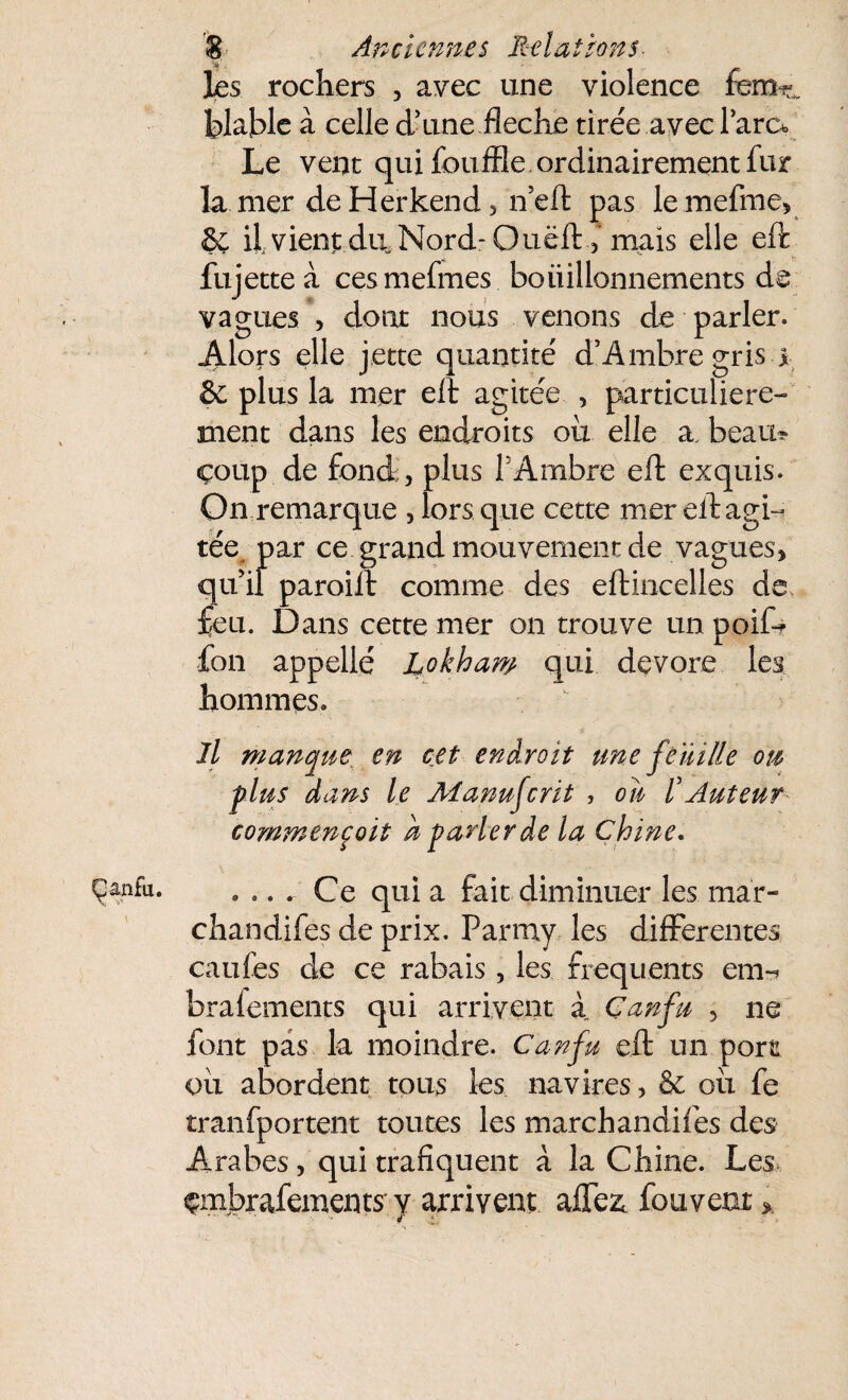 les rochers , avec une violence femr„ blable à celle d'une fléché tirée avec lara Le vent qui fouffle ordinairement fur la mer de Herkend, n eft pas le mefme, 6ç if vient du. Nord- Ouëft ,* mais elle eft fujette à cesmefmes boiiillonnements de vagues , dont nous venons de parler. Alors elle jette quantité d’Ambregris j & plus la mer eft agitée , particulière¬ ment dans les endroits où elle a, beau? çoup de fond, plus T Ambre eft exquis. On remarque , lors que cette mer eft agi- téej par ce grand mouvement de vagues, qu'il paroift comme des eftincelles de £eu. Dans cette mer on trouve un poife fon appellé Lokham qui dévoré les hommes. Il manque en cet endroit une feuille ou plus dans le Manufcrit , ou /’Auteur commencent h parler de la Chine. . .. r Ce qui a fait diminuer les màr- chandifes de prix. Parmy les differentes caufes de ce rabais, les frequents enr braiements qui arrivent à Çanfn , ne font pas la moindre. Canfu eft un port où abordent tous les navires , & où le tranfportent toutes les marchandiles des Arabes, qui trafiquent à la Chine. Les çmbrafements' y arrivent affe4 fou vent *