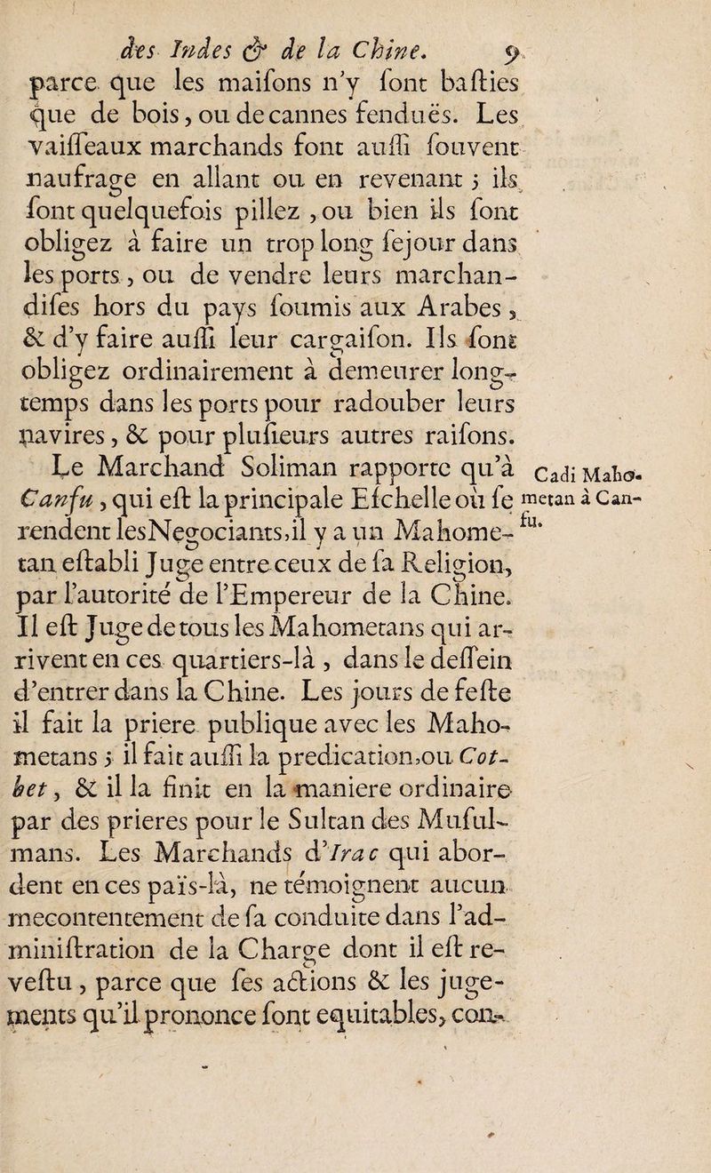 parce que les maifons n'y font baffcies que de bois, ou de cannes fendues. Les vaifTeaux marchands font auffi fouvent naufrage en allant ou en revenant 5 ils O v font quelquefois pillez ,ou bien ils font obligez à faire un trop long fejour dans les ports , ou de vendre leurs marchan- difes hors du pays fournis aux Arabes 3 & d’y faire auffi leur cargaifon. Us font obligez ordinairement à demeurer long-* temps dans les ports pour radouber leurs pavires, & pour plu fleurs autres raifons. Le Marchand Soliman rapporte qu’à cadi Maho- Canfu, qui eft la principale Efchelle ou fe metan à Can- rendent lesNegociantsdl y a un Mahome- fu* tan eftabli Juge entre ceux de la Religion, par l’autorité de l’Empereur de la Chine, Il eft Juge de tous lesMahometans qui ar¬ rivent en ces quartiers-là , dans le deflein d’entrer dans la Chine. Les jours de fefte il fait la priere publique avec les Maho-^ metans 5 il fait auffi la prédication,ou Cot- het, 6e il la finit en la maniéré ordinaire- par des prières pour le Sultan des MufuL rnans. Les Marchands àdlrac qui abor¬ dent en ces païs-îà, ne témoignent aucun mécontentement de fa conduite dans l’ad- miniftration de la Charge dont il eft re— veftu , parce que fes aétions & les juge¬ ments qu’il prononce font équitables, corn-