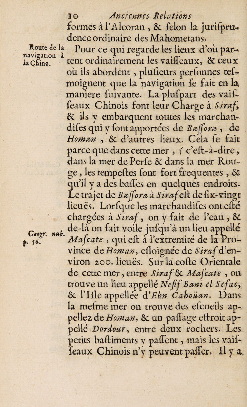 formes à PAlcoran , Sc félon la jurifpru* dence ordinaire des Mahometans. Route de la Pour ce qui regarde les lieux d’ou par-* navigation a ». • ° ! • rr o la Chine. tent ordinairement les vailleaux, Se ceux ou ils abordent > plufieurs perfonnes tel- moignent que la navigation fe fait en la maniéré fuivante. Laplufpart des vaif- féaux Chinois font leur Charge à Siraf^ Se ils y embarquent toutes les marchai*- difes qui y font apportées de S a (fora , de Homan , Se d’autres lieux. Cela fe fait parce que dans cette mer , ( c’eft-à-dire, dans la mer de Perfe Se dans la mer Rou¬ ge* les tempeftes font fort frequentes , Se qu’il y a des baffes en quelques endroits. Le trajet de Baffeor a à Siraf q 11 de fix-vingt lieues. Lorfque les marchandifes ont efté chargées à Siraf, on y fait de Peau , Se _ . de-là on fait voile îufqu’à un lieu appelle Geo%r. nub. , ^ r . n P,, 1 . , « « r U p. ^7 Majcate , qui elt a I extrémité de la Pro¬ vince àc Homan, efloignée de Siraf d’en¬ viron loo. lieues. Surlacofte Orientale de cette mer, entre Siraf ôe Mafcate , on trouve un lieu appellé Nefif Bani el Sefac> Se l’Ifle appellée d'Ebn Cahoïian. Dans la mefme mer on trouve des elcueils ap¬ peliez de Homan, & un paffage eftroit ap¬ pellé Dordour, entre deux rochers. Les petits baftiments y paffent 5 mais les vaif- féaux Chinois n’y peuvent paffer. Il y a >
