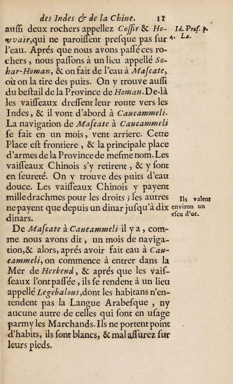 * auffi deux rochers appeliez CoJJir 8c Hc- il Puf p. %;va'ir,cp\ ne paroiflent prefque pas fur4* La° l’eau. Apres que nous avons pafleces ro¬ chers , nous partons à un lieu appellé So- har-Homan, 8c on fait de l’eau à Mafcate>. ou on la tire des puits. On y trouve auffi du beftail de la Province de HomanfozW les vaifleaux drefTent leur route vers les Indes, 8c il vont d’abord à Caucammeli* La navigation de Mafcate à Caucammeli fe fait en un mois, vent arriéré. Cette Place effc frontière , 8c la principale place d’armes de la Province de mefme nom. Les vaifleaux Chinois s’y retirent, 8c y font en feureté. On y trouve des puits d’eau douce. Les vaifleaux Chinois y payent mille drachmes pour les droits 5 les autres ns valent nepayent que depuis un dinar jufqua dix environ un dinars. De Mafcate à Caucammeli il y a, com¬ me nous avons dit, un mois de naviga¬ tion, 8c alors, apres avoir fait eau à Cau- cammeli, on commence à entrer dans la Mer de Herkend, Sc apres que les vaif- feaux l’ontpaflee, ils fe rendent à un lieu appellé Legebalotis y dont les habitans n’en¬ tendent pas la Langue Arabefque , ny aucune autre de celles qui font en ufage parmy les Marchands. Ils ne portent point d’habits, ils font blancs, 8c mal aflurcz fur leurs pieds»
