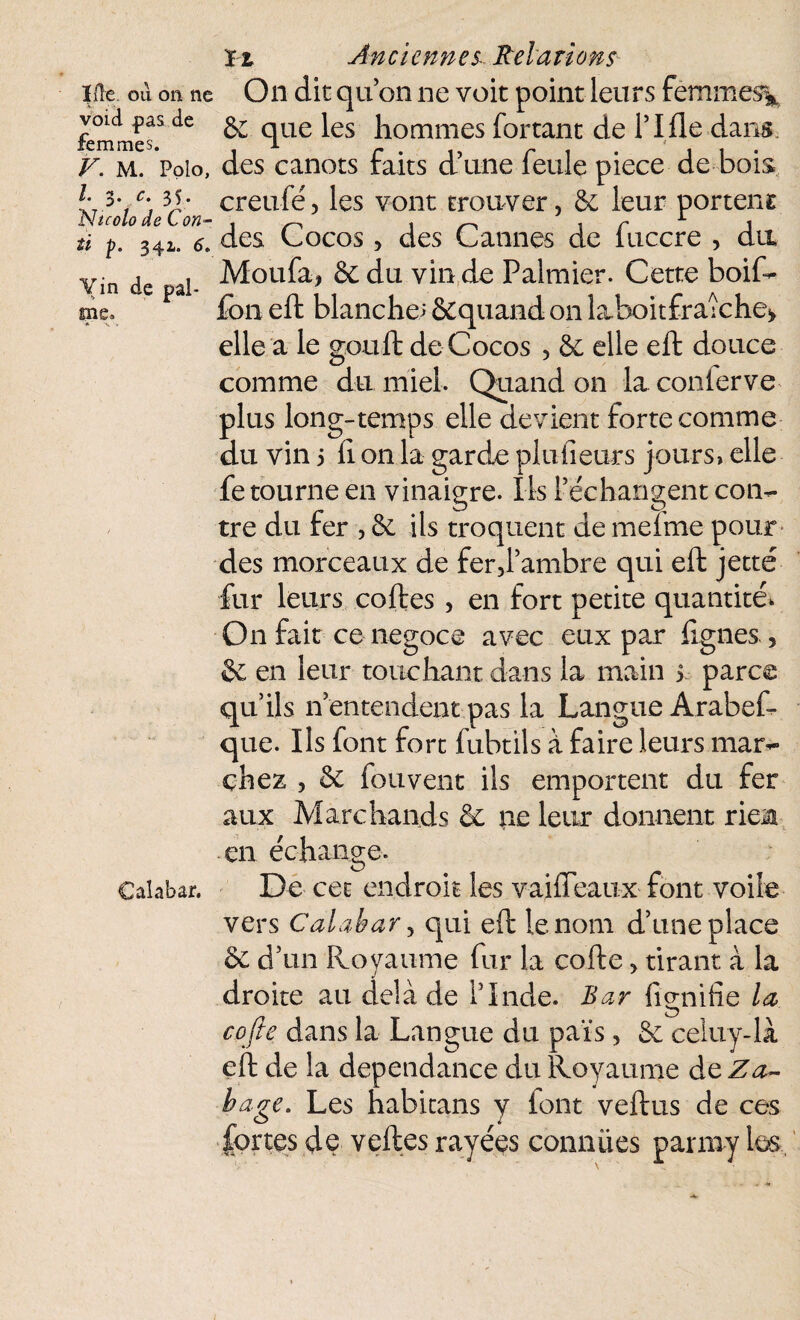 lûe. ou on ne On dit qu on ne voit point leurs femme% femmes5 de ^ que ^es hommes fortant de rifle dans. V. m. Polo, des canots faits d’une feule piece de bois /. 3 T. creufé, les vont trouver, & leur portent Ntcolo de C on- , ^ ^ n r 1 1 341. d. des Cocos, des O aunes de îuccre , du Moufa, &du vin de Palmier. Cette boif- tï p. Vin de pal¬ me. fbn eft blanche; &quand on laboitfraiche* elle a le gouft de Cocos , de elle eft douce comme du miel. Quand on la conierve plus long-temps elle devient forte comme du vin 5 fl on la garde plu heurs jours, elle fe tourne en vinaigre. Ils l’échangent con¬ tre du fer , de ils troquent de meime pour des morceaux de fer,l’ambre qui eft jette for leurs coftes, en fort petite quantité* On fait ce négoce avec eux par Agnes , & en leur touchant dans la main s parce qu’ils n’entendent pas la Langue Arabes¬ que. Ils font fort fobtils à faire leurs mar¬ chez , & fou vent ils emportent du fer aux Marchands & ne leur donnent rien en échange. Calabar. De cet endroit les vaifleaux font voile vers Calabar y qui eft le nom d’une place de d’un Royaume fur la cofte, tirant à la droite au delà de l’Inde. Bar fignifie la cofte dans la Langue du païs, de celuy-là eft de la dépendance du Royaume de Z a- bage. Les habitans y font veftus de ces portes de veftes rayées conniies parniy les.