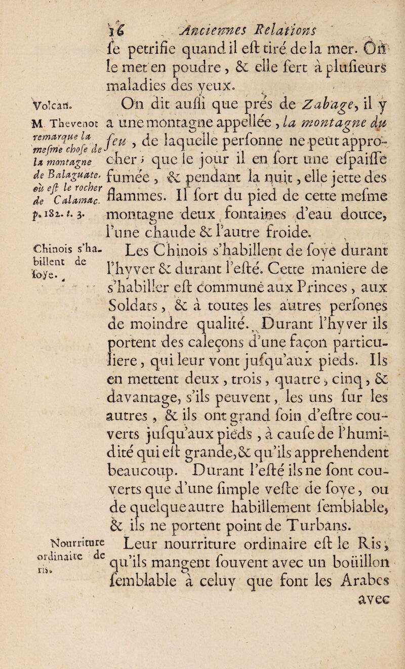 t5*- ' ^ fe pétrifié quand il eft tiré, de la mer. Ôîl le met'en poudre, & elle fert àpluiieurs maladies des yeux» m Tbevenot a une montagne a bülent de ïay la montagne àvt remarque u r£u laquelle perfonne ne petit appro- mefme cboje de J ■ \ . r . r r rr 1 • rr u montagne cher 5 que le jour il en tort une eipailie de Baiaguate, fumée , & pendant la liait, elle jette des eu eft le rocher /» Tir j • i t 1 r de CaUm*c. nammes. II lort du pied de cette melme montagne deux fontaines d’eau douce, rune chaude 6e Fautre froide» chinois s’ha- Les Chinois s’habillent de foyé durant Fhyver 6e durant f efté. Cette maniéré de s’habiller eft dommunê aux Princes > aux Soldats, 6e à toutes les autres perfonçs de moindre qualité.. Durant Fhyver ils portent des caleçons d une façon particu¬ lière, qui leur vont jufqu aux pieds. Ils en mettent deux , trois, quatre, cinq, 6c davantage, s’ils peuvent, les uns fur les autres, 6e ils ont grand foin d’eftre cou¬ verts jufqu aux pieds, à caufede Fhumi- dite qui eft grande,6c qu’ils appréhendent beaucoup. Durant l’efté ils ne font cou¬ verts que d’une fimple vefte de foye, ou de quelque autre habillement femblable, 6c ils ne portent point de Turbans. Nom-ri tu re Leur nourriture ordinaire eft le Ris, oiJmauc e mangent fouvent avec un bouillon femblable à celuy que font les Arabes avec ris )