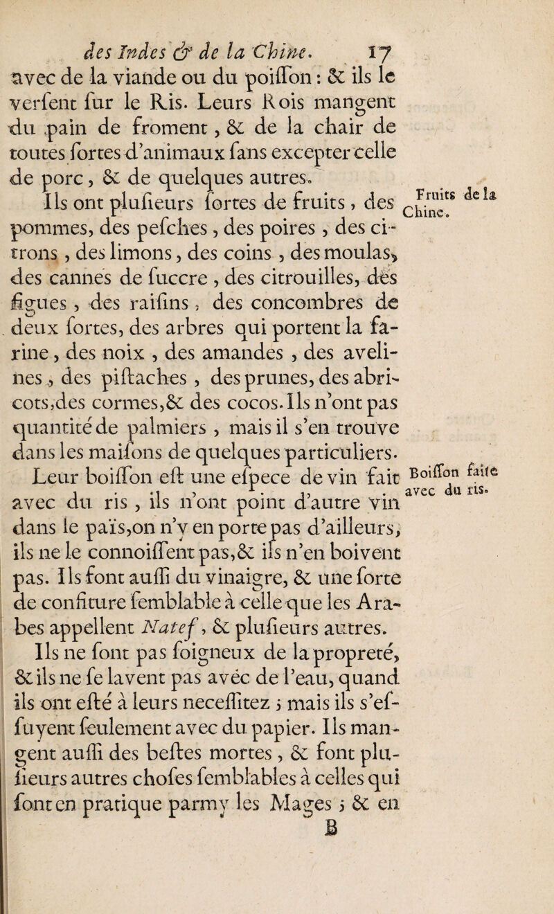 avec de la viande ou du poiffon : & ils le verfent fur le Ris. Leurs Rois mangent du pain de froment, & de la chair de toutes fortes d’animaux fans excepter celle de porc, & de quelques autres. Iis ont plufieurs fortes de fruits, des C^clts pommes, des pefehes, des poires , des ci ¬ trons , des limons, des coins , des moulas* des cannes de fuccre , des citrouilles, dès figues, des raifins, des concombres de deux fortes, des arbres qui portent la fa¬ rine , des noix , des amandes , des aveli¬ nes* des piftaches , des prunes, des abri¬ cots,des cormes,6c des cocos. Ils n’ont pas quantité de palmiers , mais il s’en trouve dans les marions de quelques particuliers. Leur boiffon eft une efpece de vin fait Boi^°.n i .1 , 1. 1} . avec du ns» avec du ris , us n ont point d autre vin dans le pais,on n’y en porte pas d’ailleurs, ils ne le connoiflent pas, 6e ils n’en boivent pas. Ils font auffi du vinaigre, 6e une forte de confiture femblable à celle que les Ara¬ bes appellent Natef, 6e plufieurs autres. Ils ne font pas foigneux de la propreté, & ils ne fe lavent pas avec de l’eau, quand ils ont efté à leurs neceflîtez 5 mais ils s’ef- fuyent feulement avec du papier. Ils man¬ gent auffi des belles mortes, 6e font plu¬ fieurs autres chofes femblables à celles qui font en pratique parmy les Mages 5 6c en