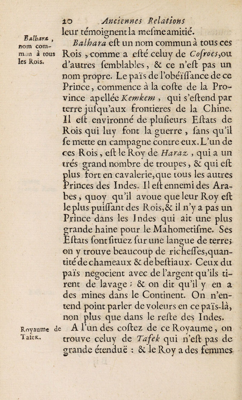 Bathars , nom com¬ mun à tous les Rois. Royaume TateK.» 10 Anciennes Relations leur témoignent la meime amitié. Balhara eft un nom commun a tous ces Rois ? comme a efté celuy de Cofroes,ou d’autres femblables, & ce n’eft pas un nom propre. Le pais de l’obéïflance de ce Prince , commence à la cofte de la Pro^- vince apell éeKemkem, qui s'eft end par terre juiqu’aux frontières de la Chines 11 eft environné de plu-fieurs Eftats de Rois qui luy font la guerre , fans qu’il fe mette en campagne contre eux. L’un de ces Rois , eft le Roy de Haraz, , qui a un très grand nombre de troupes, & qui eft Ïlus fort en cavalerie, que tous les autres 'rinces des Indes. Il eft ennemi des Ara¬ bes , quoy qu’il avoue que leur Roy eft le plus puiflant des R ois, 6e il n’y a pas un Prince dans les Indes qui ait une plus grande haine pour le Mahometifme. Ses Eftats fontfituez fur une langue de terre* on y trouve beaucoup de richeffes,quan¬ tité de chameaux & debeftiaux- Ceux du pais négocient avec de l’argent qu’ils ti¬ rent de lavage > 6e on dit qu’il y en a des mines dans le Continent. On n’en¬ tend point parler de voleurs en ce païs-là, non plus que dans le refte des Indes. A l’un des coftez de ce Royaume, on trouve celuy de Tafek qui n’eft pas de grande étendue : 6e le Roy a des femmes