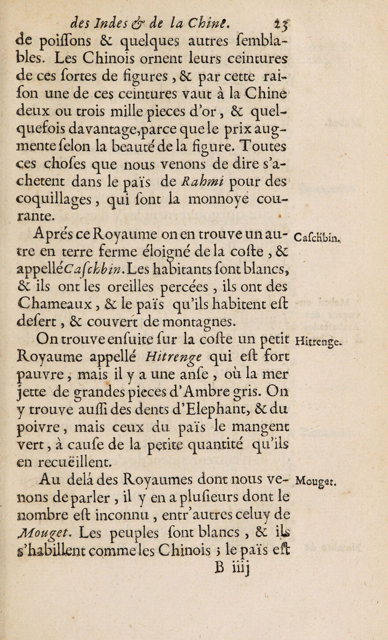 de poiffons 6c quelques autres fembla- blés. Les Chinois ornent leurs ceintures de ces fortes de figures , 6c par cette rai- fon une de ces ceintures vaut à la Chine deux ou trois mille pièces d or, 6c quel¬ quefois davantage,parce que le prix aug¬ mente félon la beauté de la figure. Toutes ces chofes que nous venons de dire s’a¬ chètent dans le païs de Rahmï pour des coquillages, qui font la monnoye cou¬ rante. Apres ce Royaume on en trouve un au- cafcBbm. tre en terre ferme éloigné de la cofte , 6c appelléCaftckbin.'Les habitants font blancs, 6c ils ont les oreilles percées , ils ont des Chameaux > 6c le païs qu’ils habitent effc defert, 6c couvert de montagnes. On trouve en fuite fur la cofte un petit Hîtrenge. Royaume appellé Hitrenge qui eft fort pauvre, mais il y a une anfe , oh la mer jette de grandes pièces d’Ambre gris. On y trouve auflides dents d’Elephant, 6c du poivre, mais ceux du païs le mangent vert, à caufe de la petite quantité qu’ils en recueillent. Au delà des Royaumes dont nous ve- Mouget. lions de parler , il y en aplufieurs dont le nombre eft inconnu , entr’autres celuy de Mouget. Les peuples font blancs , 6c ils s’habillent comme les Chinois 5 le païs eft B iiij