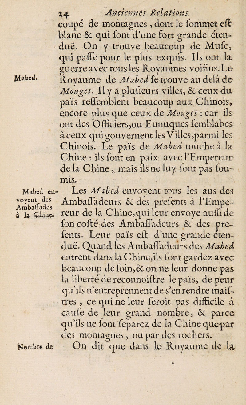 coupé de montagnes , dont le fommec eft blanc & qui font d’une fort grande éten¬ due. On y trouve beaucoup de Mufc» qui paffe pour le plus exquis. Ils ont la guerre avec tous les Royaumes voifins.Le Royaume de Mabeà fe trouve au delà de Mouget. Il y a plusieurs villes, 8c ceux du païs reffemblent beaucoup aux Chinois» encore plus que ceux de Mouget : car ils ont des Officiers,ou Eunuques femblabes à ceux qui gouvernent les Villes,parmi les Chinois. Le païs de Mabeà touche à la Chine : ils font en paix avec l’Empereur de la Chine, mais ils ne luy font pas fou¬ rnis. Mabed en- voyent des AmbafTades à la Çjiine. Nombre de Les Mabeà enyoyent tous les ans des Ambaffadeurs 6c des prefents à l’Empe¬ reur de la Chine,qui leur envoyé aufli de fon codé des Ambaffadeurs 8c des pre¬ fents. Leur païs eft d’une grande éten¬ due. Quand les Ambaffadeurs des Mabeà entrent dans la Chine,ils font gardez avec beaucoup de foin, & on ne leur donne pas la liberté de reconnoiftre le païs, de peur qu’ils n’entreprennent de s’en tendre maifo très , ce qui ne leur feroit pas difficile à eau le de leur grand nombre, 8c parce qu’ils ne font feparez de la Chine que par des montagnes, ou par des rochers. On dit que dans le Royaume de la