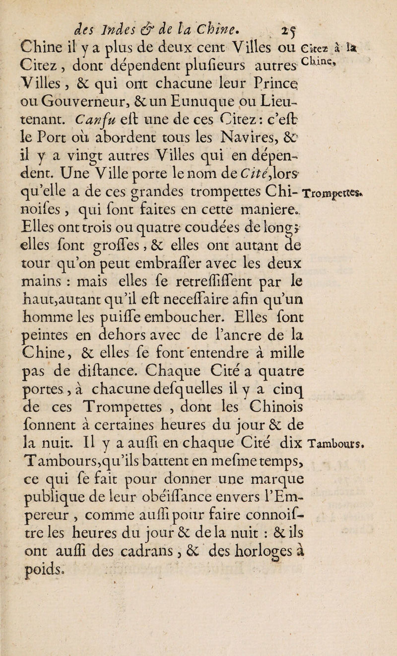 Chine il y a plus de deux cent V illes ou citez à îa Cirez, dont dépendent plufieurs autres ciunQ* Villes, 6c qui ont chacune leur Prince ou Gouverneur, 6c un Eunuque ou Lieu¬ tenant. Canfu eft une de ces Citez : c’eft le Port ou abordent tous les Navires, &> il y a vingt autres Villes qui en dépen¬ dent. Une Ville porte le nom deC/>é,lors* qu'elle a de ces grandes trompettes Chi- Trompettes* noiies , qui font faites en cette maniéré». Elles ont trois ou quatre coudées de long* elles font groftes, 6c elles ont autant de tour qu’on peut embrafter avec les deux mains : mais elles fe retrefliffent par le haut,autant qu’il eft neceffaire afin qu’un homme les puifte emboucher. Elles font peintes en dehors avec de l’ancre de la Chine, 6c elles fe font entendre à mille pas de diftance. Chaque Cité a quatre portes , à chacune defquelles il y a cinq de ces Trompettes , dont les Chinois fonnent à certaines heures du jour & de la nuit. Il y a aufli en chaque Cité dix Tamlxm-s. Tambours,qu’ils battent en mefme temps, ce qui fe fait pour donner une marque publique de leur obéiftance envers l’Em¬ pereur , comme auffipour faire connoif- tre les heures du jour 6c de la nuit : 6c ils ont aufli des cadrans, 6c des horloges à