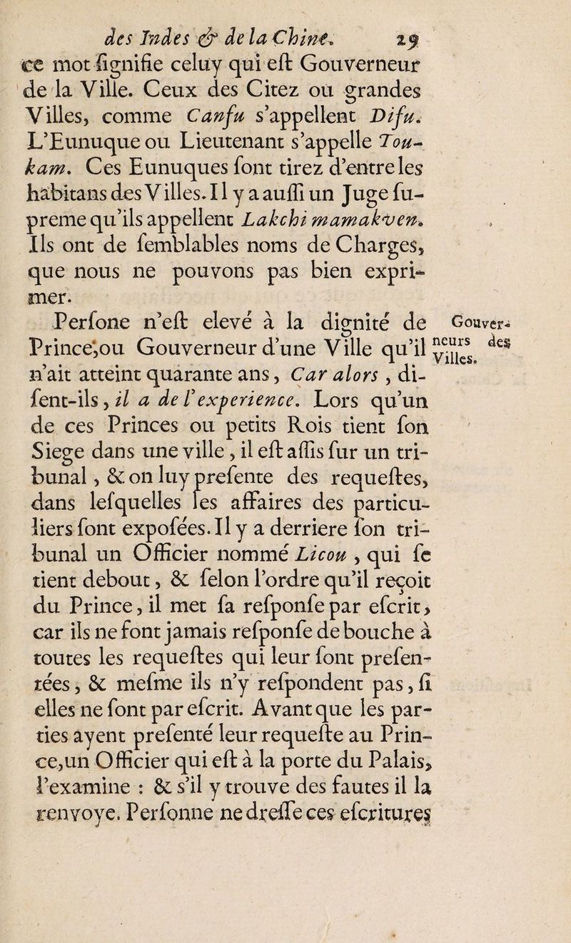 ce mot lignifie celuy qui eft Gouverneur de la Ville. Ceux des Citez ou grandes Villes, comme Canfu s’appellent Difu. L’Eunuque ou Lieutenant s’appelle Tou- kam. Ces Eunuques font tirez d’entre les habitans des Villes. 11 y a auflî un Juge fu- preme qu’ils appellent Lakehï mamak'Ven. Ils ont de femblables noms de Charges, que nous ne pouvons pas bien expri¬ mer. Perfone n’eft elevé à la dignité de Gouver- Prince*,ou Gouverneur d’une Ville qu’il ^ n’ait atteint quarante ans, Car alors, di- fent-ils,// a de T expérience. Lors qu’un de ces Princes ou petits Rois tient fon Siégé dans une ville, il eft affis fur un tri¬ bunal , & on luyprefente des requeftes, dans lefquelles fes affaires des particu¬ liers font expofées.Il y a derrière ion tri¬ bunal un Officier nommé Licou , qui fe tient debout, & félon l’ordre qu’il reçoit du Prince, il met fa refponfepar efcrit> car ils ne font jamais refponfe de bouche à toutes les requeftes qui leur font prefen- tées, & mefme ils n’y refpondent pas, II elles ne font parefcrit. Avant que les par¬ ties ayent prefenté leur requefte au Prin¬ ce,un Officier qui eft à la porte du Palais, i’examine : & s’il y trouve des fautes il la renvoyé. Perfonne ne dreffe ces efcriturej