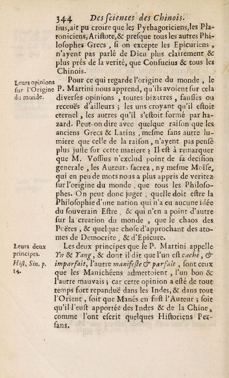 iius>aît pu croire que les Pythagoriciensjes Pîa- toniciens,Ariftote,&: prefque tous les autres Phi- lofophes Grecs , ft on excepte les Epicuriens , n’ayent pas parlé Je Dieu plus clairement &C plus prés de la vérité* que Confucius 8c tous les Chinois. leurs opinions Pour ce qui regarde Porigine du monde , le fur l’Origine P. Martini nous apprend* qu’ils avoient fur cela du monde » diverfes opinions * toutes bizarres , fauflés ou receuës d’ailleurs j les uns croyant qu’il eftoic eternel * les autres qu’il s’eftotc formé par ha- zard* Peut-on dire avec quelque raifon que les; anciens Grecs & Latins * mefme fans autre lu¬ mière que celle de la raifon , n’ayent pas penfé plus jufte fur cette matière s Il eft à remarquer que M. Voffius n’exclud point de fa decilîon generale * les Auteurs facrez * ny mefme Moïfe* qui en peu de mots nous a plus appris de veritez- fur l’origine du monde , que tous les Phiiofo- phes. On peut donc juger , quelle doit eftre la Philofophie d’une nation qui n’a eu aucune idée du fouverain Eftre , & qui n’en a point d’autre fur la création du monde , que le chaos des Pcëtes , &C quelque chofe d’approchant des ato¬ mes de Democrite, &d’Epicure. Les deux principes que le P. Martini appelle Y?t &c Yang, 8c dont il dit que l’un eft caché, & imparfait, l’autre mamfefte & parfait * font ceux que les Manichéens admettaient * i’un bon Sc Pautre mauvais y car cette opinion a efté de tout temps fort répandue dans les Indes, & dans tout l’Orient, foit que Manés en fuft l’Auteur y foit qu’il Peuft apportée des Indes & de la Chine* comme Font eferit quelques Hiftoriens Pec- fans. leurs deux principes. Hijl% S in. p.