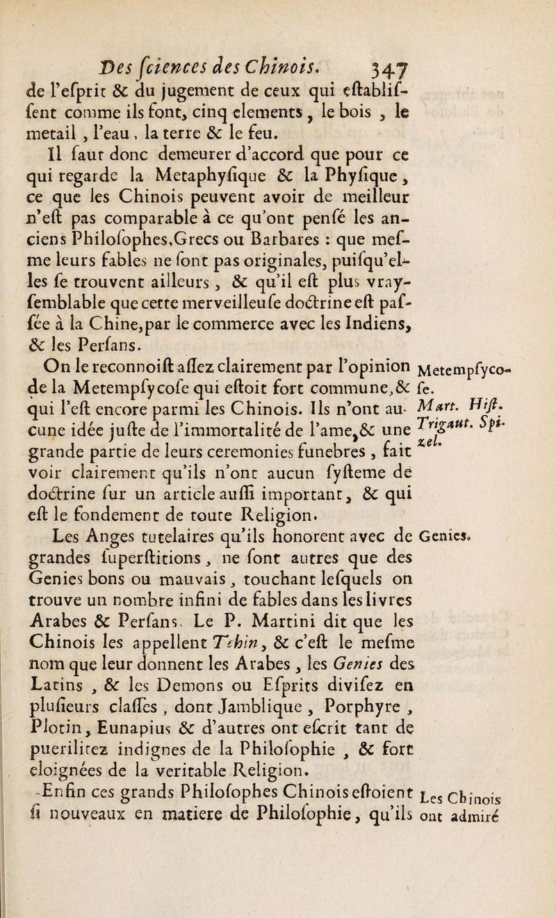 de l’efprit 8c du jugement de ceux qui eftablif- fent comme ils font, cinq cléments , le bois , le metail , l’eau , la terre 8c le feu. Il faur donc demeurer d’accord que pour ce qui regarde la Metaphyfique 8c la Phyfique, ce que les Chinois peuvent avoir de meilleur n’eft pas comparable à ce qu’ont penfé les an¬ ciens Philoiophes,Grecs ou Barbares : que mef- me leurs fables 11e font pas originales, puifqu’eL les fe trouvent ailleurs, 8c qu’il eft plus vray- femblable que cette merveilleufe doétrineeft paf- fée à la Chine,par le commerce avec les Indiens, 8c les Perfans. On le reconnoift allez clairement par l’opinion Metempfyco¬ de la Metempfycofe qui eftoit fort commune,& fe. qui l’eft encore parmi les Chinois. Ils n’ont au- Mart. Hifi. çune idée jufte de l’immortalité de l'aine,& une ^’ grande partie de leurs ceremonies funèbres , fait voir clairement qu’ils n’ont aucun fyfteme de doctrine fur un article aufli important, 8c qui eft le fondement de toute Religion. Les Anges tutélaires qu’ils honorent avec de Génies, grandes iuperftitions, ne font autres que des Genies bons ou mauvais , touchant lefquels on trouve un nombre infini de fables dans les livres Arabes 8c Perfans. Le P. Martini dit que les Chinois les appellent Tehin, 8c c’eft le mefme nom que leur donnent les Arabes , les Genies des Latins , 8c les Démons ou Efprits divifez en plufieurs claiïes , dont Jamblique , Porphyre , Plotin, Eunapius 8c d’autres ont eferit tant de puerilirez indignes de la Philolophie , 8c fort éloignées de la véritable Religion. -Enfin ces grands Philofophes Chinois eftoient £es chinois fi nouveaux en matière de Philolophie, qu’ils ont admiré