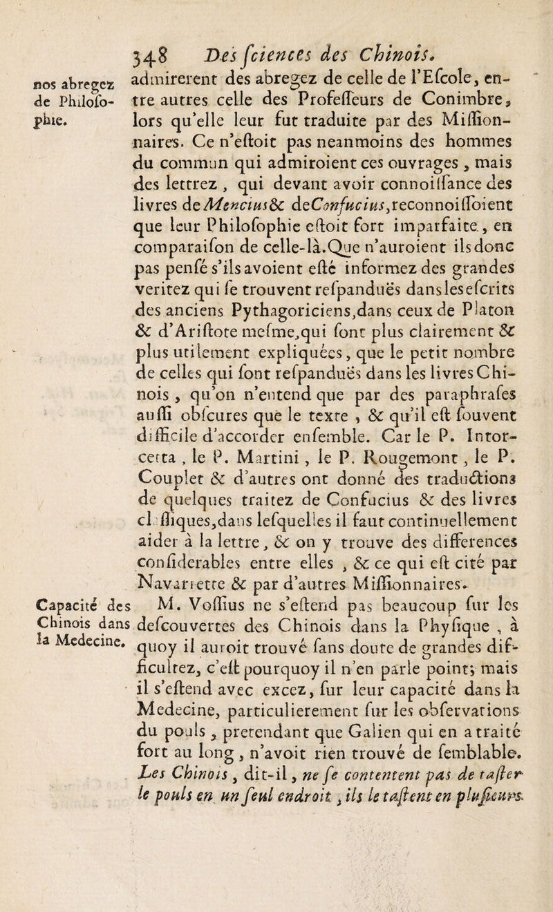 bos abrégez admirèrent des abrégez de celle de l’Efcole, en- de Phüojfo- tre autres celle des ProfelTeurs de Conimbre, piue. lors quelle leur fut traduite par des Million¬ naires. Ce n’eftoit pas neanmoins des hommes du commun qui admiroient ces ouvrages , mais des lettrez , qui devant avoir connoilfance des livres deMcncius8c àtConfucius3reconnoilîbient que leur Philofophie eftoit fort imparfaite, en comparaifon de celle-là.Que n’auroient ils donc pas penfé s’ils avoient elle informez des grandes veritez qui le trouvent relpanduës dans les eferits des anciens Pythagoriciens,dans ceux de Platon 8c d’Ariftote mefmeJqui font plus clairement Sc plus utilement expliquées, que le petit nombre de celles qui font refpandues dans les livres Chi¬ nois , qu’on n’entend que par des paraphrafes aoffi oblcures que le texte , 8c qu’il elt fou vent difficile d’accorder enfemble. Carie P. Intor- certa , le P. Martini, le P. Rougemont , le P. Couplet 8c d’autres ont donné des traductions de quelques traitez de Confucius 8c des livres cl ffiques,dans lefquelles il faut continuellement aider à la lettre, 8c on y trouve des différences confiderables entre elles , 8c ce qui eft cité par Navarretre 8c par d’autres Millionnaires- Capacité des M. Voffius ne s’eftend pas beaucoup fur les Chinois dans defeouvertes des Chinois dans la Phyhque , à la Médecine. qUOy i{ auroit trouvé fans doute de grandes dif- hculrez, c’elf pourquoy il n’en parie point} mais il s’eftend avec excez, fur leur capacité dans la Medecine, particulièrement fur les obfervations du pouls 5 prétendant que Galien qui en a traite fort au iong , n’avait rien trouvé de femblable. Les Chinois , dit-il, ne fe contentent pas de tafter le pouls en un feul endroit 3 ils le tarent en plufieups*