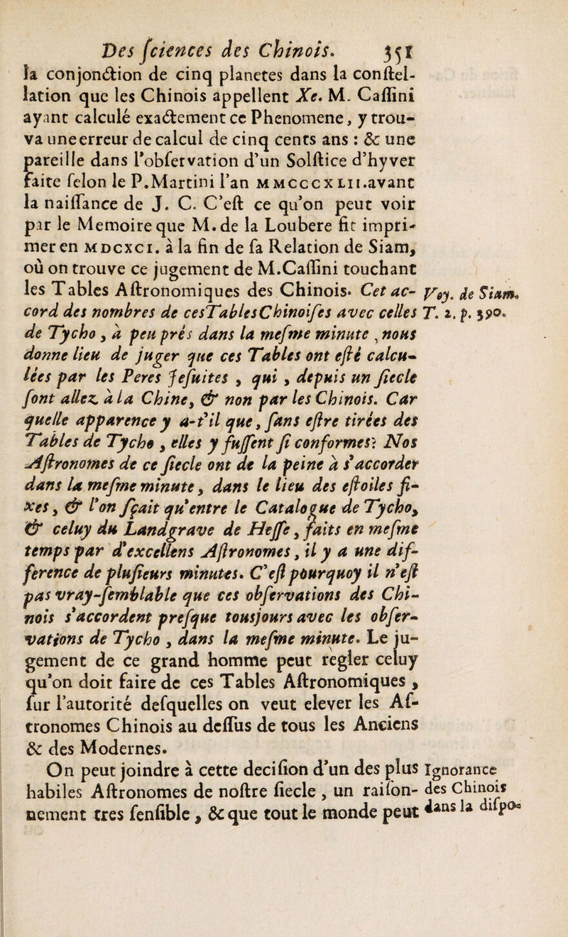 la conjon&ion de cinq planètes dans la conftei- lation que les Chinois appellent Xe. M. Caflini ayant calculé exa&ement ce Phenomene, y trou¬ va une erreur de calcul de cinq cents ans : de une pareille dans l’obfervation d’un Soldice d’hyver faite félon le P.Martini l’an mmcccx lu.avant la naidance de J. C. C’eft ce qu’on peut voir par le Mémoire que M.de la Loubere fit impri¬ mer en mdcxci, à la fin de fa Relation de Siam, où on trouve ce jugement de M.Cailini touchant les Tables Agronomiques des Chinois* Cet ac¬ cord des nombres de cesTablesChinoifcs avec celles de Tycho y à peu prés dans la mefine minute , nous donne lieu de juger que ces Tables ont efié calcu¬ lées par les Peres Jefuites y qui , depuis un Jiecle [ont allez, dla Chine, & non par les Chinois. Car quelle apparence y a-P il que, [ans eflre tirées des Tables de Tycho y elles y fujfent fi conformes? Nos Afironomes de ce fiecle ont de la peine a P accorder dans la me fine minute, dans le lieu des eftoiles fi¬ xes y & l'on fçait qu'entre le Catalogue de Tychoy & celuy du Landgrave de Nejfe} faits en me fine temps par d'excellons Aftronomes ,il y a une dif¬ férence de plufieurs minutes. C'efl pùurquoy il nefi pas vray-femblable que ces obfervations des Chi¬ nois s'accordent prefque tousjours avec les obfer¬ vations de Tycho y dans la me fine minute. Le ju¬ gement de ce grand homme peut regler celuy qu’on doit faire de ces Tables Aftronomiques , fur l’autorité defquclles on veut elever les Af- tronomes Chinois au de dus de tous les Anciens & des Modernes. On peut joindre à cette decifion d’un des plus habiles Aftronomes de noftre fiecle , un raiïon- nement très fenfible , Ôc que tout le monde peut - .. Voy. de Siam, T. 2. p. 5 Ignorance des Chinois dans la difpo=