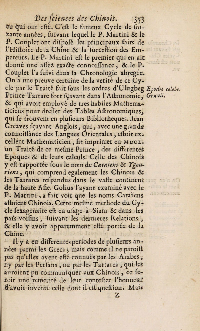 qui ont efté. C’eft le fameux Cycle de foi¬ rante années, fuivant lequel le P. Martini de le P, Couplet ont difpofé les principaux faits de FHiftoire de la Chine & la fucceflion des Em¬ pereurs. Le P. Martini eft le premier qui en ait donné une aile± exacte connoiffance, 8c le P. Couplet Fa fuivi dans fa Chronologie abrégée. On a une preuve certaine de la vérité de ce Cy¬ cle par le Traité fait fous les ordres d’Ulugbeg EpocU cèlebr* Prince Tartare fort fçavant dans l’Aftronomie* Gravît* 8c qui avoit employé de très habiles Mathema* ticiens pour dreffer des Tables Agronomiques* qui fe trouvent en plufîeurs Bibliothèques. Jean Greaves fçavant Anglois* qui, avec une grande connoiiTance des Langues Orientales * eftoit ex¬ cellent Mathématicien 3 fit imprimer en mdcl, un Traité de ce mefme Prince * des differentes Epoques 8c de leurs calculs. Celle des Chinois y eft rapportée fous le nom de Cataiens 8c Ygon- riens * qui comprend egalement les Chinois 8c les Tartares rcfpandus dans le vafte continent de la haute A fie. Golius l’ayant examiné avec le P. Martini, a fait voir que les noms Cataïens eftoient Chinois. Cette mefme méthode du Cy¬ cle fexagenaire eft en utege à Siam 8c dans les païs voifins , fuivant les dernieres Relations , 8c elle y avoit apparemment efté porcée de la Chine. Il y a eu differentes périodes de plufieurs an ¬ nées parmi les Grecs ; mais comme il ne paroift pas qu’elles ayent efté connues par les Arabes, ny par les Perfans * ou par les Tartares , qui les auroient pu communiquer aux Chinois > ce fe- roit une témérité de leur contefter Fhonneuf d’avoir inventé celle dont il eft queftion. Mais Z