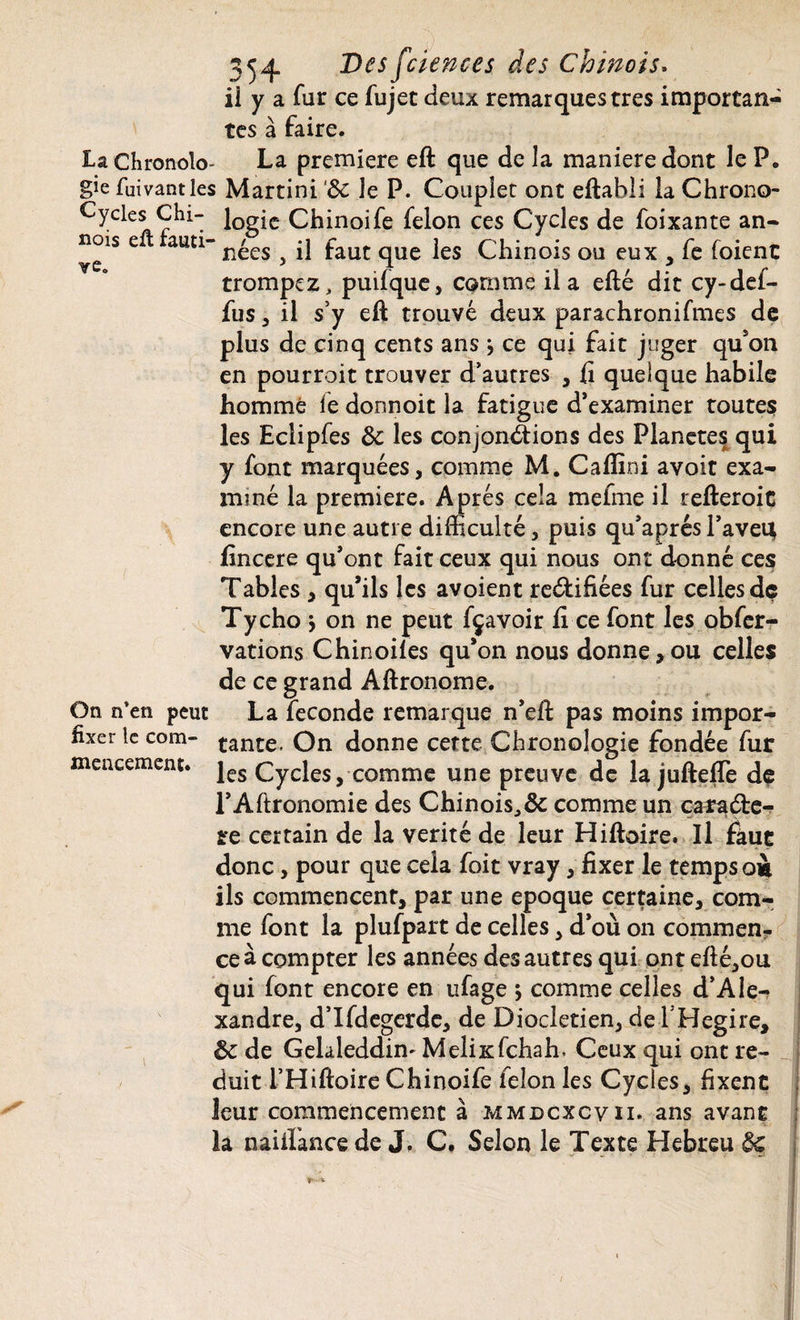 ii y a fur ce fujet deux remarques très importan¬ tes à faire. La Chronolo- La première eft que de la maniéré dont le P. gie fuivantles Martini ‘de le P. Couplet ont eftabü la Chrono- Cyeks Chi- l0g£c Chinoife félon ces Cycles de foixante an- nois e t auti- n£es ^ j] faut qUe jes Chinois ou eux , fe foient trompez, puilque, comme il a efté dit cy-def- fus 5 il s’y e(l trouvé deux parachronifmes de plus de cinq cents ans \ ce qui fait juger qu’on en pourroit trouver d’autres , fi quelque habile homme fe donnoit la fatigue d’examiner toutes les Eclipfes de les conjonctions des Planètes qui y font marquées, comme M. Caflini avoit exa¬ miné la première. Après cela mefme il refteroit encore une autre difficulté, puis qu’a prés l’avei; fincere qu’ont fait ceux qui nous ont donné ces Tables , qu’ils les avoient rectifiées fur celles dç Tycho j on ne peut fçavoir fi ce font les obfer- vations Chinoiles qu’on nous donne,ou celles de ce grand Aftronome. On n’en peut La fécondé remarque n’efi; pas moins impor- fixer te com- çanî:e< On donne cette Chronologie fondée fur les Cycles, comme une preuve de la jufteffe de l’Altronomie des Chinois, & comme un caractè¬ re certain de la vérité de leur Hiftoire. Il fkue donc, pour que cela foit vray, fixer le temps oà ils commencent, par une epoque certaine, com¬ me font la plufpart de celles, d’où on commen¬ ce à compter les années des autres qui ont efté,ou qui font encore en ufage ; comme celles d’Ale¬ xandre, d’Ifdegerde, de Dioclétien, dçi’H.egire, de de Gelaleddim MelixTchah. Ceux qui ont ré¬ duit i’Hiftoire Chinoife félon les Cycles, fixent leur commencement à mmdcxcvii. ans avant la naiiïance de J. C. Selon le Texte Hebreu de mencement.