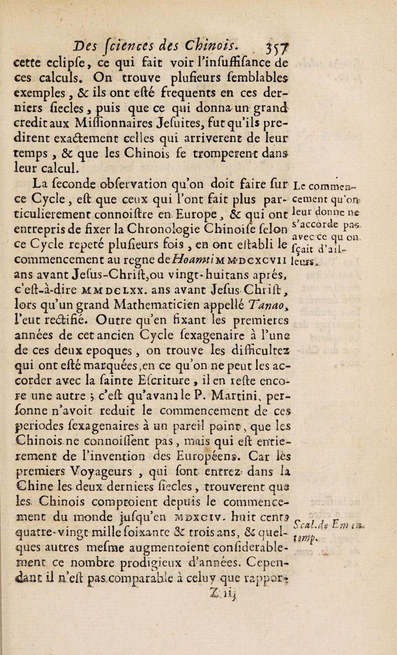 cette cclipfe, ce qui fait voir l’infuftifance de ces calculs. On trouve plufieurs femblables exemples 9 &c ils ont efté frequents en ces der¬ niers fiecles * puis que ce qui donna un grand crédit aux Millionnaires Jefuites, fut qu’ils pré¬ dirent exactement celles qui arrivèrent de leur temps, & que les Chinois fe trompèrent dans leur calcul. La fécondé obfervation qu’on doit faire fur Le commen¬ ce Cycle , eft que ceux qui l’ont fait plus par- cernent qu’on: ticulierement connoiftre en Europe 3 Sc qui ont ^ur 4onr*c n£ entrepris de fixer la Chronologie Chinoife félon s accor^e Pa^ ce Cycle répété plufieurs fois , en ont eftabli le fç^it ïaSl-0” commencement au régné deHoamtimmdcxcvu leuisa ans avant Jefus-ChrifLou vingt-huitans après, c’eft-à-dire mmdclxx. ans avant Jefus Chrift, lors qu’un grand Mathématicien appelle Tanao% l’eut reéfifié. Outre qu’en fixant les premières années de cet ancien Cycle fexagenaire à l’une de ces deux époques , on trouve les difficultés qui ont efté marquées,en ce qu’on ne peut les ac¬ corder avec la fainte Eicriture , il en refte enco¬ re une autre , c’eft qu’avanüle P. Martini, per- fonne n’avoit réduit le commencement de ces périodes fexagenaires à un pareil point, que les Chinois ne connoiflent pas, mais qui eft entiè¬ rement de l’invention des Européens. Car lés premiers Voyageurs , qui font entrez dans la Chine les deux derniers ficelés, trouvèrent que les Chinois comptoient depuis le commence¬ ment du monde jufqu’en mdxcïv. huit ccnr^ quatre-vingt mille foixanre & trois ans, duquel- ques autres mefrae augmentoient confiderable- lîient ce nombre prodigieux d’années. Cepen¬ dant il n’eft pasxomparable à celuy que rapport Seal. <$e Em tm.