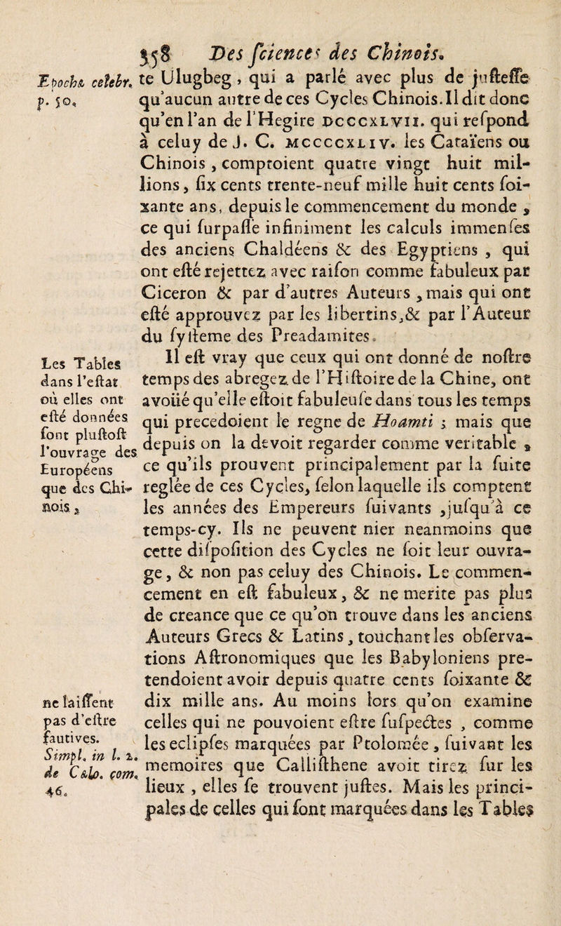 Et>och& ceîebr, « f* 5©« Les Tables <Ians l’eftat où elles ont efté données font pluftoft l’ouvrage des Européens que des Ghi- BOIS, j ne taillent pas d’eÙre fautives. S impi, in L z, de C&lo. çom* 4<$. 55 g Des fcience* des Chinois\ te Ulugbeg , qui a parlé avec plus de jufteffe qu'aucun autre de ces Cycles Chinois.il dit donc qu’en Tan de l’Hegire dcccxlvii. qui refpond à celuy de J. C. mccccxliv. les Caraïens ou Chinois , comptoient quatre vingt huit mil¬ lions , fix cents trente-neuf mille huit cents foi- xante ans, depuis le commencement du monde * ce qui furpafle infiniment les calculs immenfes des anciens Chaldéens 8c des Egyptiens , qui ont eftérejettez avec raifori comme fabuleux par Cicéron 8c par d’autres Auteurs , mais qui ont efté approuvez par les libertins,& par l’Auteur du fyiteme des Preadamites 11 eft vray que ceux qui ont donné de noftre temps des abregez.de i’Hiftoirede la Chine., ont avoué qu’elle eftoit fabuleufe dans tous les temps qui precedoient le régné de Hoamti ; mais que depuis on la devoir regarder comme véritable » ce qu’ils prouvent principalement par la fuite réglée de ces Cycles, félon laquelle ils comptent les années des Empereurs fuivants ,julqu/à ce temps-cy. Ils ne peuvent nier neanmoins que cette dilpofition des Cycles ne foit leur ouvra¬ ge, & non pas celuy des Chinois. Le commen¬ cement en eft fabuleux, 8c ne mérité pas plus de creance que ce qu’on trouve dans les anciens Auteurs Grecs 8c Latins, touchant les observa¬ tions Agronomiques que les Babyloniens pre- tendoient avoir depuis quatre cents foixante 8c dix mille ans. Au moins lors qu’on examine celles qui ne pouvoient efire fufpeétes , comme leseclipfes marquées par Ptolomée, fuivant les mémoires que Callifthene avoir tirez fur les lieux , elles fe trouvent juftes. Mais les princi¬ pales de celles qui font marquées dans les Tabk$