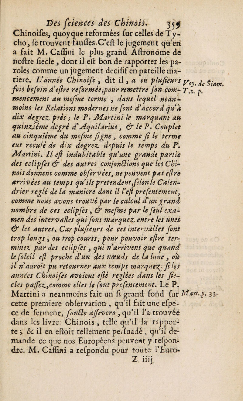 Chinoifes, quoyque reformées fur celles de Ty- cho, fe trouvent rau (Tes. C’eft le jugement qu’en a fait M. Calîini le plus grand Aftronéme de noflre fiecle , dont il eft bon de rapporter les pa¬ roles comme un jugement decifïf en pareille ma¬ tière. Vannée Chinoife 3 dit il, ^ Œ V^HfieurS Voy. le fois befoin d'eflre reformée 3pour remettre fon corn- T.z. p. mencement an rnefrne terme , dans lequel nean¬ moins les Relations modernes ne font d'accord qud dix degrez près ; le P. Martini le marquant au quinziéme degré d'Aquilarius , & le P. Couplet au cinquième du rnefrne figne , comme fi le terme eut reculé de dix degrez depuis le temps du P» Martini* Il eft indubitable qu'une grande partie des eclipfes & des autres confondions que les Chi¬ nois donnent comme obfiervèes, ne peuvent pas eflre arrivées an temps qu ils prétendent filon le Calen¬ drier réglé de la maniéré dont il l'efl prefentement* comme nous avons trouvé par le calcul d'un grand nombre de ces eclipfes , & rnefrne par le feul exa¬ men des intervalles qui font marquez entre les unes & les autres. Car plufieurs de ces intervalles font trop longs y ou trop courts, pour pouvoir eflre ter- minez par des eclipfes y qui n arrivent que quand le foleil efl proche d'un des nœuds de la lune , ou il n'auroit pu retourner aux temps marque^ fi les années Chinoifes avaient eflè réglées dans les fie- des paJfeZyComme elles le font prefentement. Le P. Martini a neanmoins fait un fl grand fond fur Mart,p. cette première obfervation, qu'il fiituneefpe- ce de ferment, fanfte affevero , qu’il l’a trouvée dans les livre; Chinois, telle qu’il la rappor¬ te > & il en eftoit tellement pei fuadé, qu’il de¬ mande ce que nos Européens peuvent y refpon- dre. M. Caffini a rcfpondu pour toute i’Euro- Z. 111}