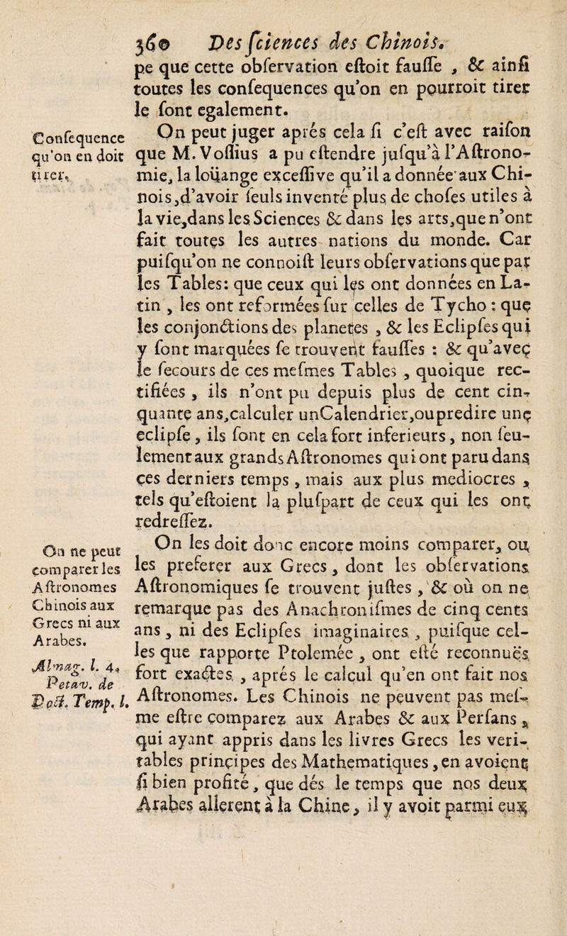 Confequence qu’on en doit tirer». On ne peut Comparer les Aftronomes Chinois aux Grecs ni aux Arabes. Jklmag. I. 4, Petav. de p pcî, Temf>. I Desfciences des Chinois» pe que cette obfervation. eftoit faufie , Sc ainfi toutes les confequences qu’on en ppurroit tiret Je font egalement. On peut juger apres cela fi c’eft avec raifon que M.Voflius a pu eftendre jusqu'à l’Aftrono- mie, la louange excefiive qu’il a donnée'aux Chi¬ nois ^d’avoir leuls inventé plus de chofes utiles à la vie,dans les Sciences dedans Içs arts,que n’ont fait toutes les autres nations du monde. Car puifqu’on ne connoift leurs obfervations que par les Tables: que ceux qui les ont données en La¬ tin , les ont reformées fur celles de Tycho : quç les conjondions des planées , 8c les Eclipfesqui y font marquées fe trouvent tau fies : 8c qu’aveç le fecours de ces mefmes Tables , quoique rec¬ tifiées ^ ils n’ont pu depuis plus de cent cin-» quante ans^calculer unCalendrier,oupredire unç eciipfe, ils font en cela fort inferieurs, non feu¬ lement aux grands Autonomes qui ont paru dans çes derniers temps, mais aux plus médiocres , tels qu’eftoient la plufpart de ceux qui les ont; redrefiez. On les doit donc encore moins comparer, ou les preferçr aux Grecs, dont les obfervations Agronomiques fe trouvent juftes, 8c où on ne remarque pas des À nac h roui fines de cinq cents ans , ni des Eçîipfes imaginaires , puifque cel¬ les que rapporte Ftoiemée , ont efté reconnues fort exades, , aptes le calcul qu’en ont fait nos Aftronomes. Les Chinois ne peuvent pas mei- me eftre comparez aux Arabes 8c aux Perfans * qui ayant appris dans les livres Grecs les véri¬ tables principes des Mathématiques, en avoient; fi bien profité, que dés le temps que nos deu^ allèrent à la Chine, il y avoic parmi eu$