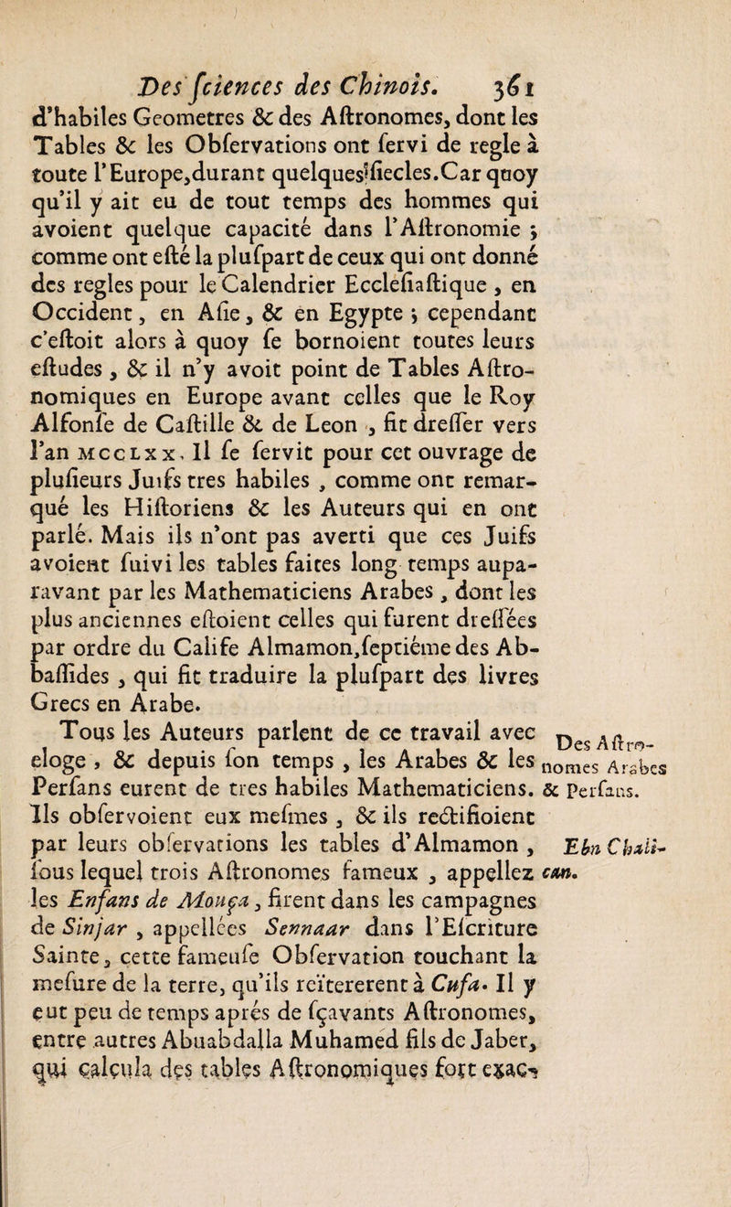 d’habiles Geometres de des Aftronomes, dont les Tables de les Observations ont Servi de réglé à toute i’Europejdurant quelquesftïecles.Car qaoy qu’il y ait eu de tout temps des hommes qui avoient quelque capacité dans l’Aftronomie > comme ont efté la plufpart de ceux qui ont donné des réglés pour le Calendrier Ecclefiaftique , en Occident, en Afie, de en Egypte > cependant c’eftoit alors à quoy Se bornoient toutes leurs eftudes, de il n’y avoit point de Tables Aftro- nomiques en Europe avant celles que le Roy Alfonfe de Caftille de de Leon , fit drefier vers l’an mcclxx. Il Se Servit pour cet ouvrage de plufieurs Juifs très habiles , comme ont remar¬ qué les Hiftoriens de les Auteurs qui en ont parlé. Mais ils n’ont pas averti que ces Juifs avoient Suivi les tables faites long temps aupa¬ ravant par les Mathématiciens Arabes, dont les plus anciennes eftoient celles qui furent drefiées par ordre du Calife Almamon3feptiémedes Ab- baflides , qui fit traduire la plufpart des livres Grecs en Arabe. Tous les Auteurs parlent de ce travail avec ^ 1 o i • r r 1 a 1 o 1 UesAitr<9- eloge , de depuis Ion temps , les Arabes oc les llomes Arabes PerSans eurent de très habiles Mathématiciens, ôc Perfans. Ils obfervoient eux mefmes 3 de ils reétifioient par leurs obfetvarions les tables d’Almamon , E fa CMi¬ lans lequel trois Aftronomes fameux , appeliez cm. les Enfans de Mouça , firent dans les campagnes de -Sinjar , appellces Sennaar dans l’Elcriture Sainte, cette fameuSe Obfervation touchant la meSure de la terre, qu’ils rcïtererentà Cufa. Il y eut peu de temps apres de fçavants Aftronomes, entre autres Abuabdalla Muhamed fils de Jaber, qui calçula des tables Aftronomiques foçte&aC'*