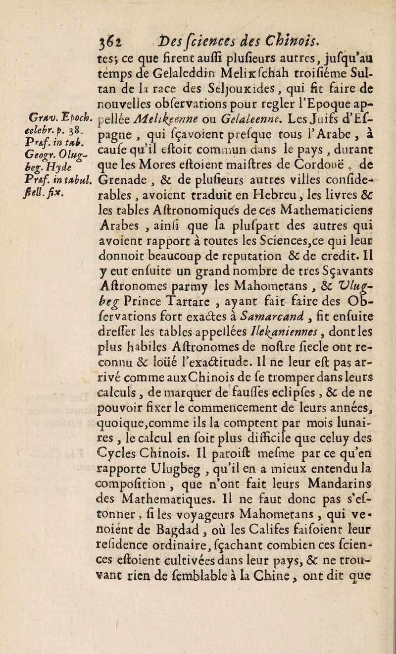 tes*, ce que firent aufti plufieurs autres, jufqu’au temps de Gekleddin Meliicfchah troifiéme Sul¬ tan de h race des SeljouKides, qui fit faire de nouvelles obfervations pour regler l’Epoque ap- Grav.Epoch. pel\zz Âdehkemne ou Gelaleenne. Les Juifs d’Ef- eelebr.p. 38, pagne , qui fçavoient prefque tous l’Arabe , à Ggogt. Olug- caule qu il droit commun dans le pays , durant beg.Hyde que les Mores eftoient maiftres de Cordoue , de Pr&f. intabul. Grenade , 5c de plufieurs autres villes confîde- ftell.fix. râbles, avoient traduit en Hebreu, les livres 5c les tables Aftronomiqués de ces Mathématiciens Arabes , ainfi que la plufpart des autres qui avoient rapport à toutes les Sciences3ce qui leur donnoit beaucoup de réputation 5c de crédit. Il y eut enfuite un grand nombre de très Sçavants Aftronomes partny les Mahomctans , 5c Vlug- beg Prince Tartare , ayant fait faire des Ob¬ fervations fort exactes à Samarcand , fit enfuite drefier les tables appeilées llekaniennes y dont les plus habiles Aftronomes de noflre fiecle ont re¬ connu 5c loüé l'exactitude. Il ne leur eft pas ar¬ rivé comme auxChinois de fe tromper dans leurs calculs, de marquer de fauftes eclipfes , 5c de ne pouvoir fixer le commencement de leurs années, quoique,comme ils la comptent par mois lunai¬ res 3 le calcul en foie plus difficile que celuy des Cycles Chinois. Il paroift mefme par ce qu’en rapporte Ulugbeg , qu’il en a mieux entendu la compofition 3 que n’ont fait leurs Mandarins des Mathématiques. Il ne faut donc pas s’ef- tonner , fi les voyageurs Mahometans, qui ve- noient de Bagdad y où les Califes faifoient leur refidence ordinaire, fçaehant combien ces feien- ces eftoient cultivées dans leur pays, 5c ne trou¬ vant rien de femblable à la Chine * ont dit que