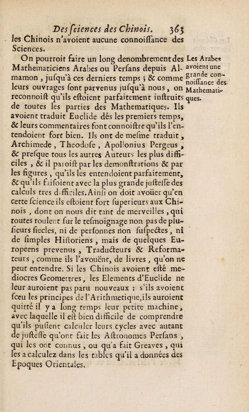 les Chinois n’avoient aucune connoiflànce des Sciences. On pourroit faire un long dénombrement des Les Arabes Mathématiciens Arabes ou Perfans depuis Al- avoient une mamon , jufqu’à ces derniers temps 5 8c comme fodLnce°<Ies leurs ouvrages font parvenus jufqu’à nous, on Mathemati- reconnoift qu’ils eftoient parfaitement inftruits ques. de toutes les parties des Mathématiques. Ils avoient traduit Euclide dés les premiers temps, 8c leurs commentaires font connoiftre qu’ils l*en- tendoient fort bien. Ils ont de melme traduit , Archimède j Theodofe , Apollonius Pergeus , 8c prefque tous les autres Auteurs les plus diffi¬ ciles , 8c il paroift par les demonftrations 8c par les figures , qu’ils les entencloient parfaitement, 8c qu’ils faifoient avec la plus grande jufteffe des calculs très difficiles,Ainii on doit avoiier qu’en cette fcience ils eftoient fort fuperieurs aux Chi¬ nois j dont on nous dit tant de merveilles , qui toutes roulent fur le tefmoignage non pasdepîu- fieurs fiecies, ni de perfonnes non fulpedtes , ni de fimples Hiftoriens, mais de quelques Eu¬ ropéens prévenus , Traducteurs & Reforma¬ teurs , comme ils l’avouent, de livres , qu’on ne peur entendre. Si les Chinois avoient efté mé¬ diocres Geomettres, les Eléments d’Eucftde 11e leur auroient pas paru nouveaux : s’ils avoient fceu les principes de l’Arithmetique,ils auroient quitté il y a long temps leur petite machine, avec laquelle il eft bien difficile de comprendre qu’ils pufient calculer leurs cycles avec autant de j ufte (le qu’ont fait les Aftronomes Perfans , qui les ont connus , ou qu’a fait Greaves , qui les a calculez dans les tables qu’il adonnées de$ Epoques Orientales,