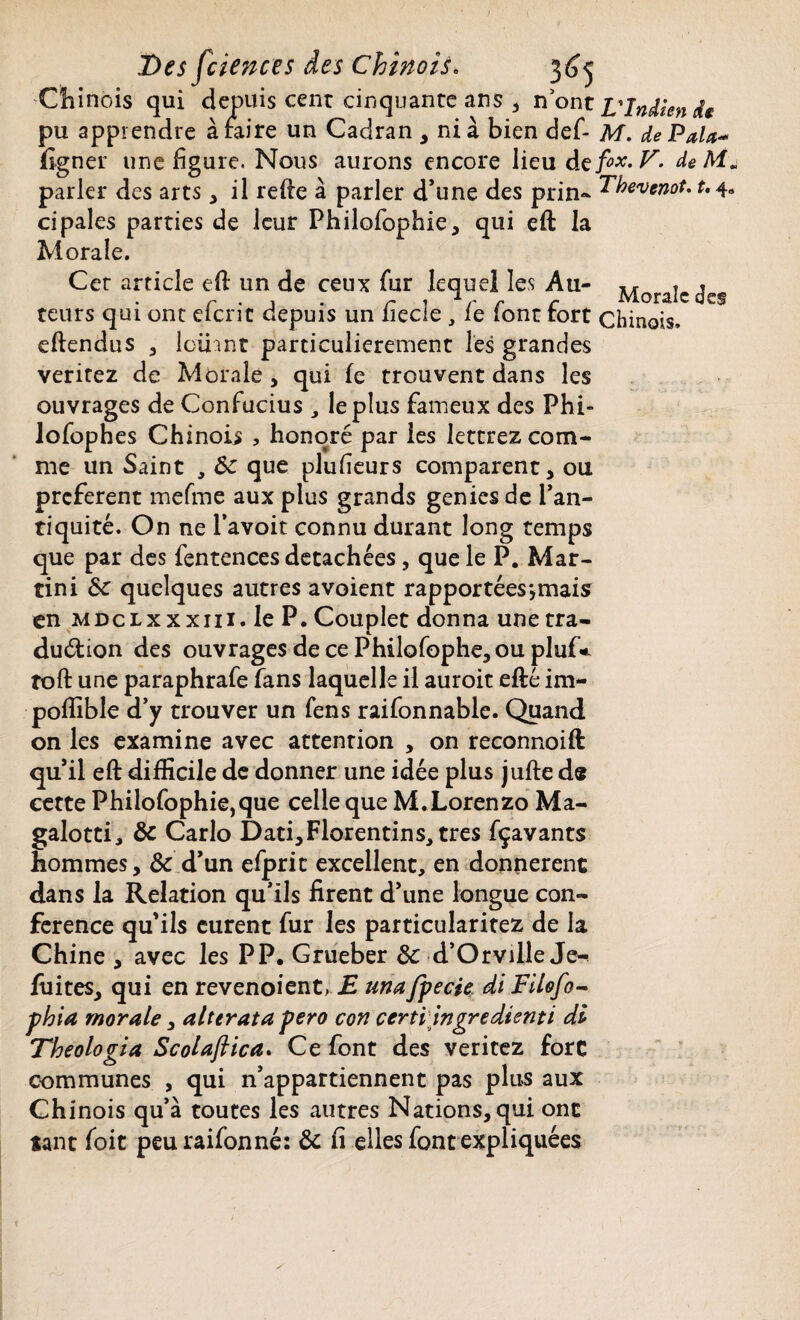 Chinois qui depuis cent cinquante ans , n ont L'Indien dt pu apprendre araire un Cadran , ni à bien def- M. de Pala- figner une figure. Nous aurons encore lieu de fox, V. de M. parler des arts * il refie à parler d’une des prin- Ehevenot. t. 4« ci pales parties de leur Philofophie, qui effc la Morale. Cer article eft un de ceux fur lequel les Au- Morale des teurs qui ont eferit depuis un fiecle , le font fort chinois, efiendus , loihnt particulièrement les grandes veritez de Morale, qui fe trouvent dans les ouvrages de Confucius , le plus fameux des Phi- lofophes Chinois , honoré par les leterez com¬ me un Saint , 6c que plufieurs comparent, ou preferent mefme aux plus grands genies de l’an¬ tiquité. On ne l’avoit connu durant long temps que par des fentences détachées, que le P. Mar¬ tini 6c quelques autres avoient rapportées*,mais en MDcLxxxni. le P. Couplet donna une tra¬ duction des ouvrages de ce Philofophe, ou pluf* îoft une paraphrafe fans laquelle il auroit efté im- poflible d’y trouver un fens raifonnable. Quand on les examine avec attention , on reconnoift qu’il eft difficile de donner une idée plus jufte d« cette Philofophie, que celle que M.Lorenzo Ma- galotti, 6c Carlo Dati, Florentins, très fçavants hommes, & d’un efpric excellent, en donnèrent dans la Relation qu’ils firent d’une longue con¬ férence qu’ils eurent fur les particularitez de la Chine , avec les PP. Grueber 3c d’Orville Je-* fuites, qui en revenoient, E mafpecie di Filofo- phia morale, alterata pero con certi ingredienti di Theologia Scolaftica. Ce font des veritez fore communes , qui n’appartiennent pas plus aux Chinois qu’à toutes les autres Nations, qui ont tant foit peuraifonné: 6c fi elles font expliquées