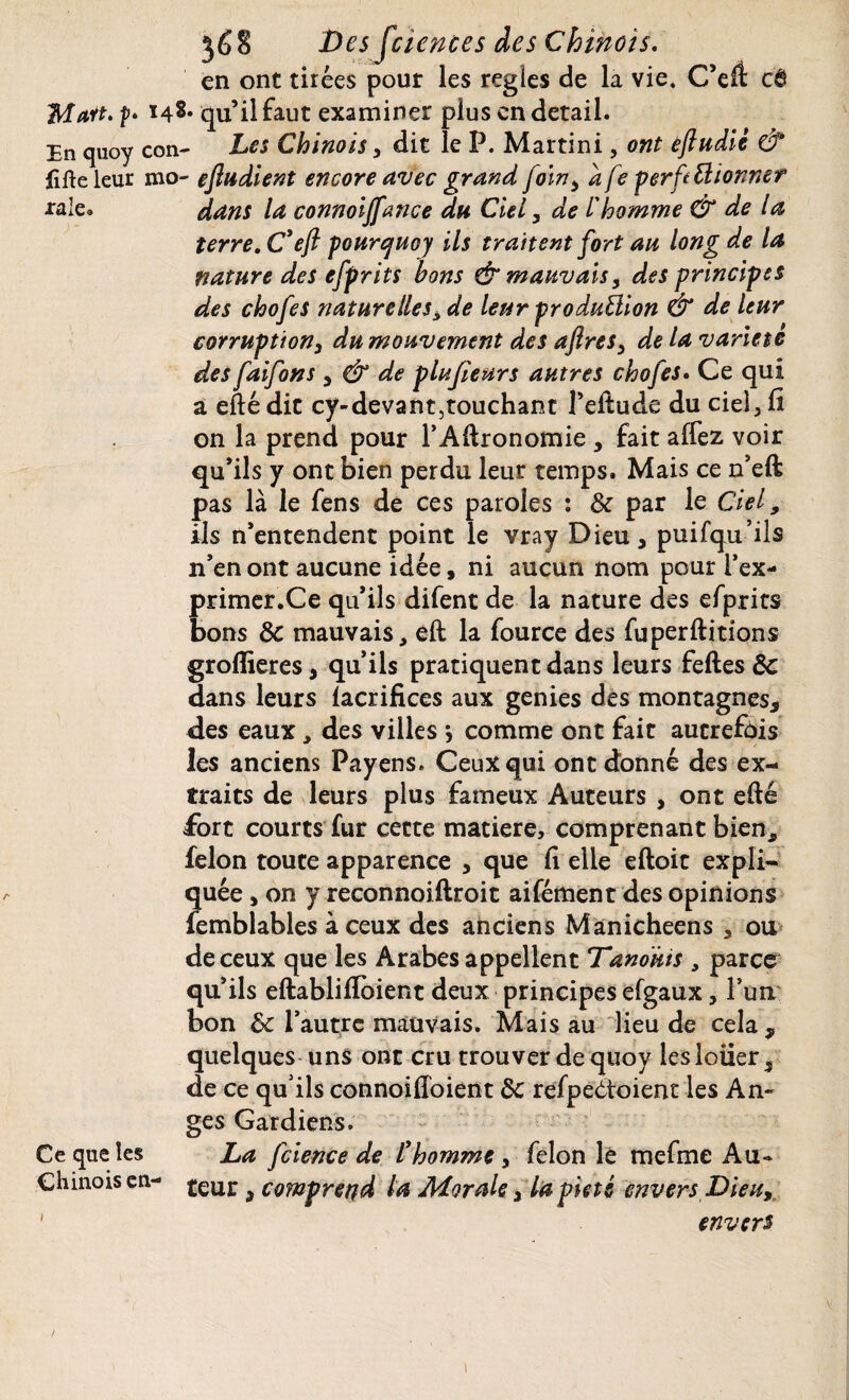 raie en ont tirées pour les réglés de la vie. C’eft: et Man. f* qu’il faut examiner plus en detail. En quoy con- Les Chinois, dit le P. Martini, ont eftudic & iîfte leur mo- ejludient encore avec grand foin, a fe perft donner dans la connoiffance du Ciel, de / homme & de la terre. C'ejl pourcjuoy ils traitent fort au long de la nature des efprits bons & mauvais5 des principes des chofes naturelles, de leur production & de leur corruption3 du mouvement des aftres3 de la variété des faifons , & de plufieurs autres chofes. Ce qui à eftédit cy-devant,touchant l’eilude du ciel, fi on la prend pour l’Adronomie * fait affez voir qu’ils y ont bien perdu leur temps. Mais ce n’eft pas là le fens de ces paroles : 8c par le Ciel9 ils n’entendent point le vray Dieu * puifqu’ils n’en ont aucune idée, ni aucun nom pour i’ex- primer.Ce qu’ils difent de la nature des efprits bons 8c mauvais, eft la fource des fu perditions groflieres, qu’ils pratiquent dans leurs fedes 8c dans leurs facrifices aux genies des montagnes* des eaux, des villes j comme ont fait autrefois les anciens Payens. Ceux qui ont donné des ex¬ traits de leurs plus fameux Auteurs , ont edé fort courts fur cette matière, comprenant bien, félon toute apparence , que fi elle edoit expli¬ quée , on y reconnoiftroit aifément des opinions femblables à ceux des anciens Manichéens , ou de ceux que les Arabes appellent Tanoms , parce qu’ils eftablifToient deux principes efgaux, l’un bon 8c l’autre mauvais. Mais au lieu de cela* quelques uns ont cru trouver de quoy les louer s de ce qu'ils connoifloient 8c refpedtoient les An¬ ges Gardiens. La fcience de lyhomme , félon le mefme Au¬ teur j comprend la Morale* la pieté envers Dieu, envers Ce que les Chinois en-