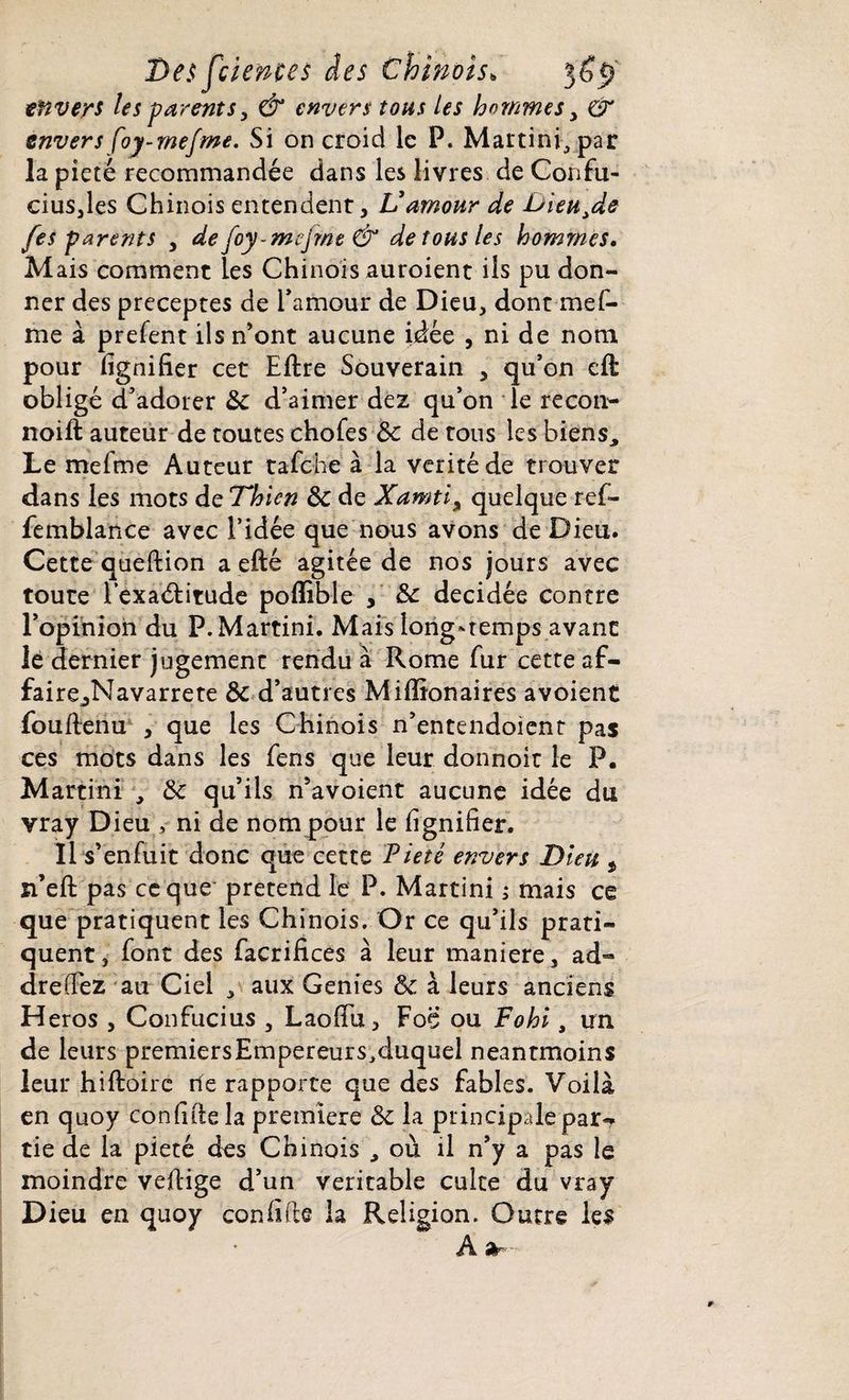 envers les parents, & envers tous les hommes > & envers foy-rnejme. Si on croid le P. Martini, par la pieté recommandée dans les livres de Confu¬ cius,les Chinois entendent, Vamour de Dieutde fes parents , de foy-mejrne & de tous les hommes. Mais comment les Chinois auroient ils pu don¬ ner des préceptes de l'amour de Dieu, dont mef- me à prefent ils n’ont aucune idée , ni de nom pour lignifier cet Elire Souverain , qu’on cil obligé d’adorer ôc d’aimer dez qu’on le recon- noilt auteur de toutes choies ôc de tous les biens. Le mefme Auteur tafehe à la vérité de trouver dans les mots de Thlcn ôc de Xamti% quelque ref- femblance avec l’idée que nous avons de Dieu. Cette quellion a ellé agitée de nos jours avec toute l’exaélitude poflible décidée contre l’opinion du P. Martini. Mais long-temps avant le dernier jugement rendu à Rome fur cette af- faire^Navarrete ôc d’autres Miffionaires avoient foullenu , que les Chinois n’entendoient pas ces mots dans les fens que leur donnoit le P. Martini , Ôc qu’ils n’avoient aucune idée du vray Dieu ni de nom pour le lignifier. Il s’enfuit donc que cette Pieté envers Dieu t n’ell pas ce que prétend le P. Martini ; mais ce que pratiquent les Chinois. Or ce qu’ils prati¬ quent, font des facrifices à leur maniéré, ad- drefFez au Ciel , aux Genies ôc à leurs anciens Héros , Confucius , Laofiu, Foç ou Fohi, un de leurs premiersEmpereurs,duquel neantmoins leur hilloirc rie rapporte que des fables. Voilà en quoy confille la première ôc la principale par¬ tie de la pieté des Chinois , où il n’y a pas le moindre vellige d’un véritable culte du vray Dieu en quoy confifie la Religion. Outre les A -