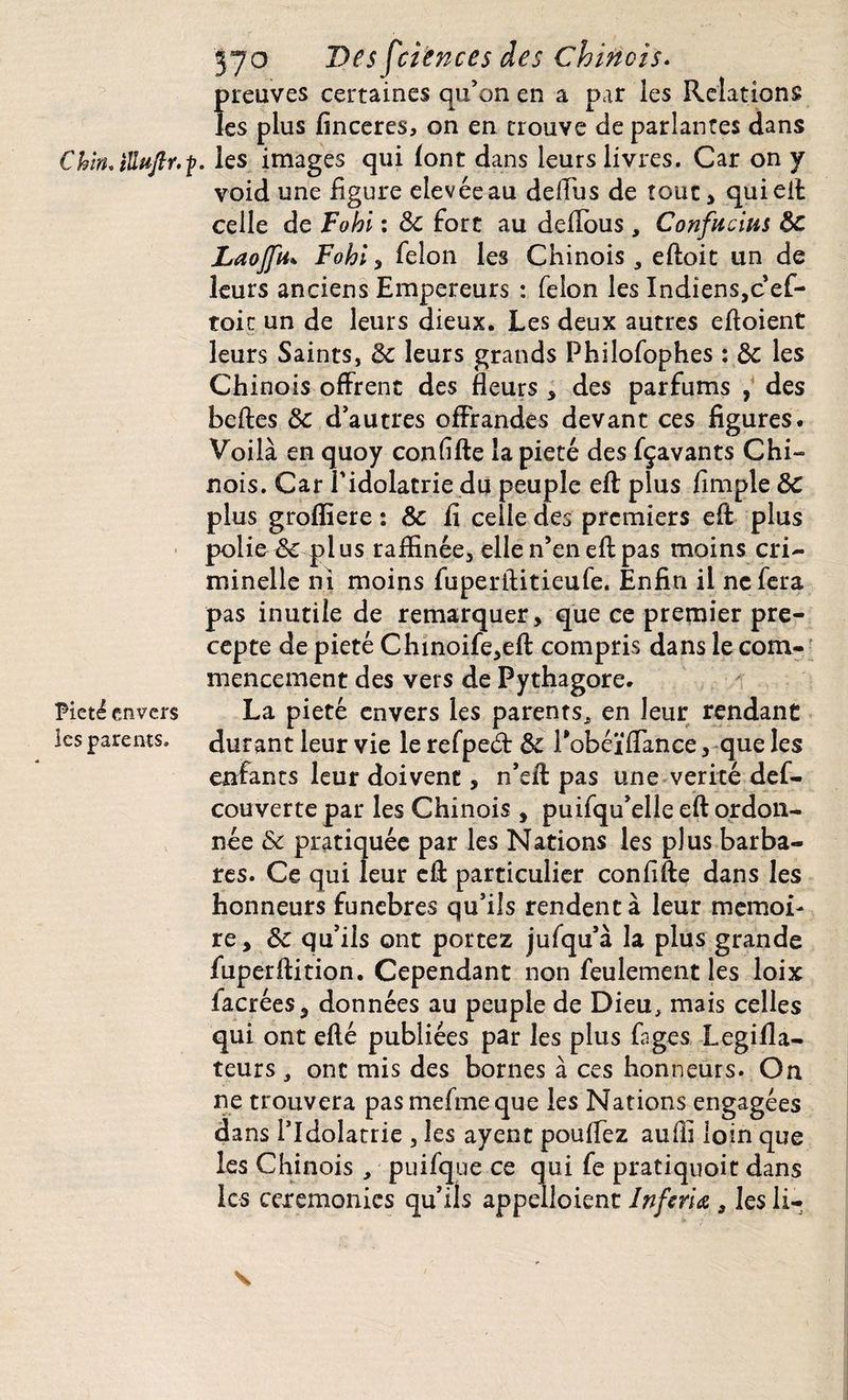 C hin. ïUuftr. p Pieté envers les parents. 570 Des f'cïences des chinois. preuves certaines qu’on en a par les Relations les plus finceres, on en trouve de parlantes dans les images qui (ont dans leurs livres. Car on y void une figure elevéeau delfus de tout, qui eft celle de Fohi : 5c fort au deftous, Confucius 5c Laojfu* Fohi, félon les Chinois , eftoit un de leurs anciens Empereurs : félon les Indiens,cef- toir un de leurs dieux. Les deux autres eftoient leurs Saints, 5c leurs grands Philofophes : 5c les Chinois offrent des fleurs , des parfums , des belles 5c d’autres offrandes devant ces figures. Voilà en quoy confifte la pieté des fçavants Chi~ nois. Car l'idolâtrie du peuple eft plus Ample 5c plus grofliere : 5c fi celle des premiers eft plus policé plus raffinée, elle n’en eft pas moins cri¬ minelle ni moins fuperftitieufe. Enfin il ne fera pas inutile de remarquer, que ce premier pré¬ cepte de pieté Chinoife,eft compris dans le com¬ mencement des vers de Pythagore. La pieté envers les parents* en leur rendant durant leur vie le refpeét & Pobéïffance, que les enfants leur doivent, n’eft pas une vérité def- couverte par les Chinois , puifqu’elle eft ordon¬ née 5c pratiquée par les Nations les plus barba¬ res. Ce qui leur eft particulier confifte dans les honneurs funèbres qu’ils rendent à leur mémoi¬ re, 5c qu’ils ont portez jufqu’à la plus grande fuperftition. Cependant non feulement les loix lacrées, données au peuple de Dieu, mais celles qui ont efté publiées par les plus ftges Legifla- teurs , ont mis des bornes à ces honneurs. On ne trouvera pasmefmeque les Nations engagées dans l’Idolâtrie , les ayent pouffez aufii loin que les Chinois, puifque ce qui fe pratiquoit dans les ceremonies qu’ils appelaient Inftria s les li- s
