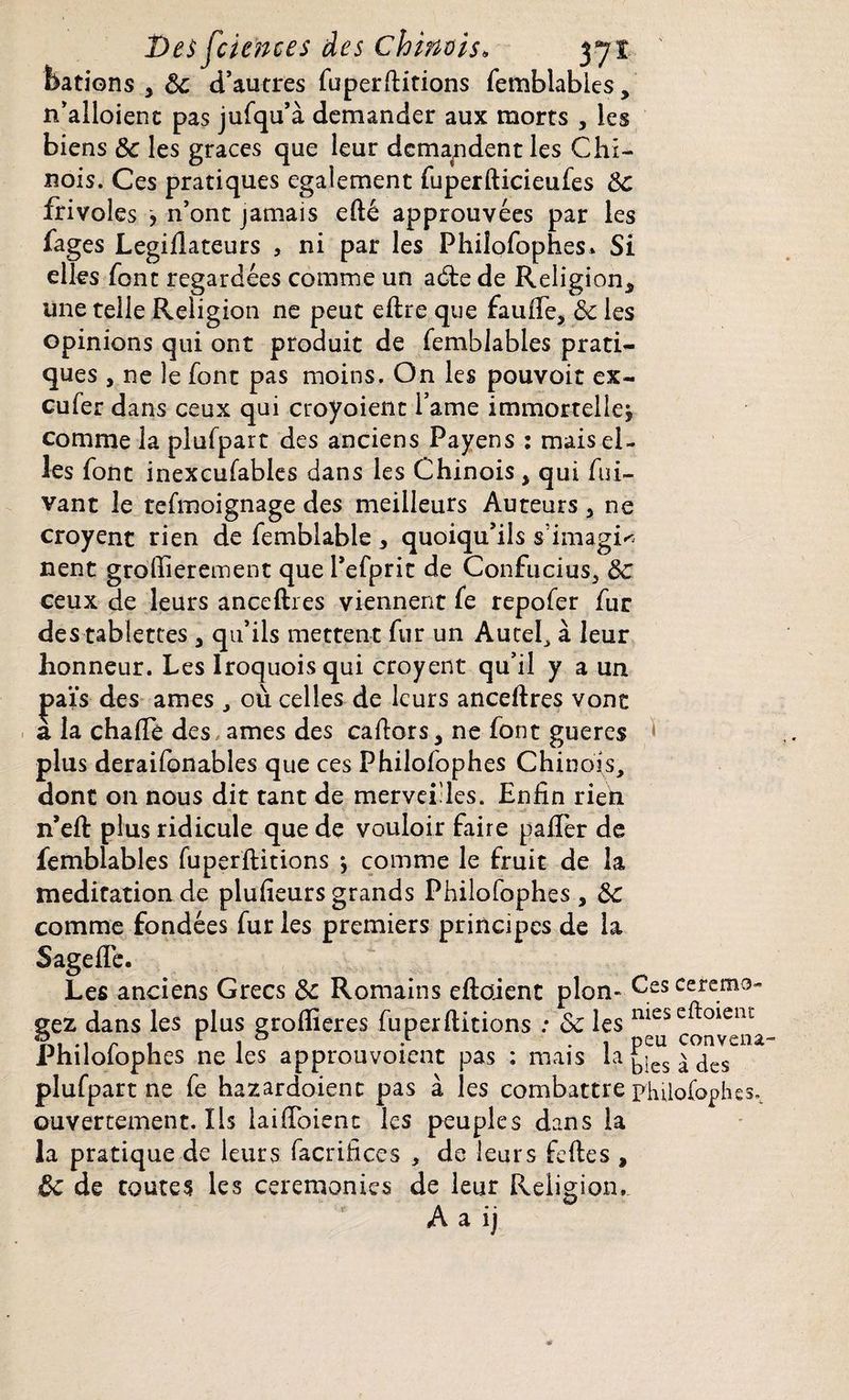 bâtions , 8c d’autres fuperftitions femblables, n’alloienc pas jufqu’à demander aux morts , les biens 8c les grâces que leur demandent les Chi¬ nois. Ces pratiques egalement fuperfticieufes 8c frivoles , n’ont jamais efté approuvées par les fages Legiflateurs , ni par les Philofophes* Si elles font regardées comme un adte de Religion* une telle Religion ne peut eftre que faufte, 8c les opinions qui ont produit de femblables prati¬ ques , ne le font pas moins. On les pouvoir ex- eufer dans ceux qui croyoient l’ame immortelle* comme la plufpart des anciens Payens : mais el¬ les font inexcufables dans les Chinois * qui fui- vant le tefmoignage des meilleurs Auteurs * ne croyent rien de femblable * quoiqu’ils simagi^ nent groflierement que l’efprit de Confucius, 8c ceux de leurs anceftres viennent fe repofer fur des tablettes , qu’ils mettent fur un Autel, à leur honneur. Les Iroquoisqui croyent qu’il y a un jaaïs des âmes, où celles de leurs anceftres vont a la chafte des âmes des caftors* ne font gueres plus deraifonables que ces Philofophes Chinois, dont on nous dit tant de mervei'les. Enfin rieh n’eft plus ridicule que de vouloir faire palier de femblables fuperftitions -, comme le fruit de la méditation de plufieurs grands Philofophes , 8c comme fondées fur les premiers principes de la Sagefle. Les anciens Grecs 8c Romains eftoient pion- Cesceremo- gez dans les plus groflieres fuperftitions les meseft°ienï 9., r ! r i ° .r . | peu conveoa- Philolophes ne les approuvoient pas : mais la blés à des plufpart ne fe bazardaient pas à les combattre philofophes., ouvertement. Ils laifToienc les peuples dans la la pratique de leurs facrifices , de leurs feftes , ôc de toutes les ceremonies de leur Religion,