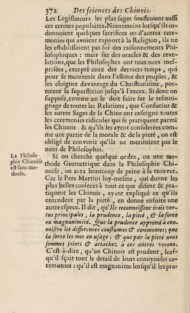 La Phiîofo* phie Chinoife eft Tans mé¬ thode. 371 Des fciences des Chinois. Les Legiflateurs les plus fages fouffroient auffi ces erreurs populaires.Neantmoins lorfqu ils or- donnaient quelques facrifices ou d’autres cere¬ monies qui avoient rapporta la Religion* ils ne les eftablifloient pas fur des raifonnements Phi¬ lo fophiques : mais fur des oracles 8c des reve- lations3que les Philofophes ont tousjours mef- prifées* excepté ceux des derniers temps * qui pour fe maintenir dans l’eftime des peuples, 8c les eloigner davantage du Chriftianiime * por¬ tèrent la fuperftition jufqu’à l’excez. Si donc on fuppofe,comme on le doit faire fur le tefmoi- gnage de toutes les Relations , que Confucius 8c les autres Sages de la Chine ont enfeigné toutes les ceremonies ridicules qui fe pratiquent parmi les Chinois , 8c qu’ils les ayent confiderées com¬ me une partie de la morale 8c delà pieté* on eft obligé de convenir qu’ils ne meritoient pas le nom de Philofophes. Si on cherche quelque ordre* ou une mé¬ thode Géométrique dans la Philofophie Chi¬ noife , on aura beaucoup de peine à la trouver. Car le Pere Martini luy-mefme, qui donne les plus belles couleurs à tout ce que difent 8c pra¬ tiquent les Chinois , ayant expliqué ce qu’ils entendent par la pieté * en donne enfuite une autre efpece. U dit, au*Ils reconmiffent trois ver¬ tus principales , la prudence, la pieté * & la force ou magnanimité. fffue la prudence apprend a con- noifire les differentes coufturnes & ceremonies\ que la force les met en ufage 5 & que par la pieté nous fornmes joints & attachez, a ces autres vertus* C’eft-à-dire, qu’un Chinois eft prudent * lorf¬ qu il fçait tout le detail de leurs ennuyeufes ce¬ remonies : qu’il eft magnanime lorfqu’il lespra*?