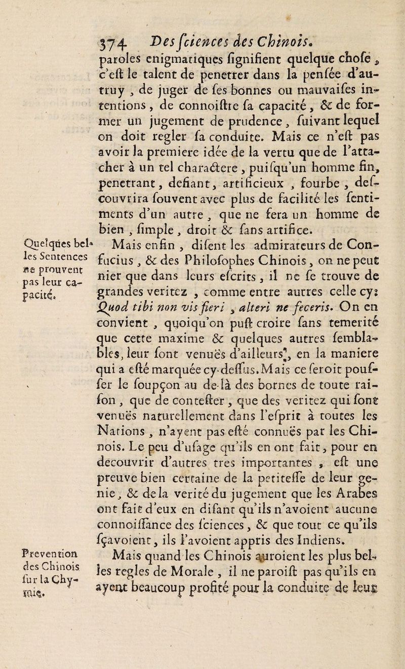Quelques bel les Sentences m prouvent pas leur ca¬ pacité Prévention clés Chinois fur laÇhy- KÛ$. 374 Des fciences âes Chinois* paroles énigmatiques lignifient quelque chofe * c'eft le talent de penetrer dans la penfée d'au- truy , de juger de fes bonnes ou mauvaises in¬ tentions , de connoiftre fa capacité, ôc de for¬ mer un jugement de prudence, fuivant lequel on doit regler fa conduite. Mais ce n’efi: pas avoir la première idée de la vertu que de l'atta¬ cher à un tel charaétere , puifqu’un homme fin, pénétrant, défiant, artificieux , fourbe, def- couvrira fouvent avec plus de facilité les fenti- ments d'un autre , que ne fera un homme de bien , fimple , droit èc fans artifice. a Mais enfin , difent les admirateurs de Con¬ fucius , & des Philofophes Chinois, on ne peut nier que dans leurs efcrits, ii ne fe trouve de grandes veritez , comme entre autres celle cys Quod tibi non vis fier i , alteri ne feceris• On en convient , quoiqu’on pull: croire fans témérité que cette maxime & quelques autres fembîa-* blés, leur font venues d'ailleurs^, en la maniéré qui a efié marquée cydelïlis.Mais ce feroit pouf¬ fer le foupçon au de-là des bornes de toute rai- fon , que de coutelier , que des veritez qui font venues naturellement dans Fefprit à toutes les Nations , n’ayent pas efté connues par les Chi¬ nois. Le peu d’ufage qu’ils en ont fait, pour en découvrir d'autres très importantes » eft une preuve bien certaine de la petiteflè de leur gé¬ nie J & delà vérité du jugement que les Arabes ont fait d eux en difant qu'ils n'avoient aucune connoifiànce des fciences, & que tout ce qu'ils fçavoient, iis Favoient appris des Indiens. Mais quand les Chinois ^uroient les plus bel*, les réglés de Morale , il ne paroifi: pas qu’ils en ayent beaucoup profité pour la conduite de leug