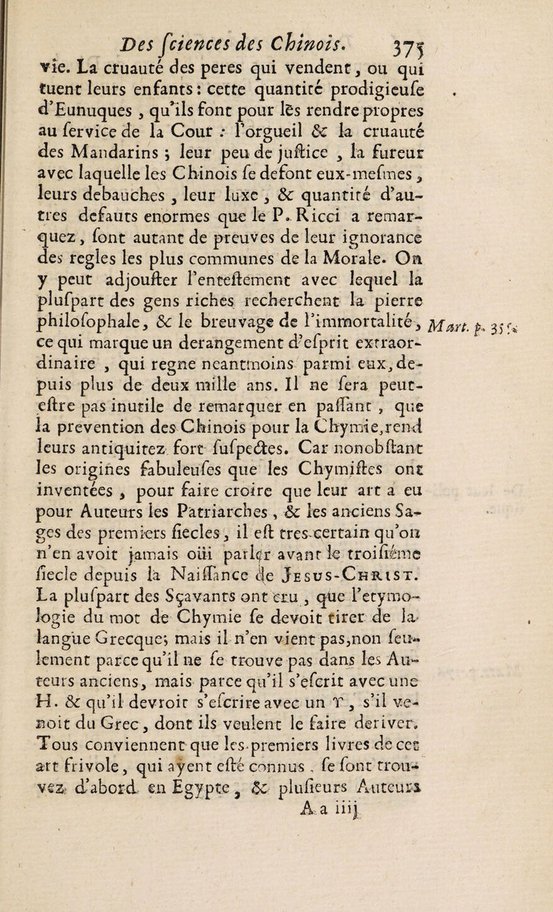 vie. La cruauté des peres qui vendent, ou qui tuent leurs enfants : cette quantité prodigieufe d’Eunuques , quhls font pour lês rendre propres au fervice de la Cour ; F orgueil 8c la cruauté des Mandarins ; leur peu de juftice , la fureur avec laquelle les Chinois fe défont eux-mefmes , leurs débauchés , leur luxe , 8c quantité d’au¬ tres defauts énormes que le P. Ricci a remar¬ quez, font autant de preuves de leur ignorance des réglés les plus communes de la Morale. On y peut adjoufter Fenteidement avec lequel la plufpart des gens riches recherchent la pierre philofophale, 8c le breuvage de l’immortalité, f 35 ce qui marque un dérangement d’efprit extraor¬ dinaire , qui régné neantmoins parmi-eux, de¬ puis plus de deux mille ans. Il ne fera peur- eftre pas inutile de remarquer en pafTant , que la prévention des Chinois pour la Chymie,rend leurs antiquitez fort fufpeétes. Car non o b fiant les origines fabuleufes que les Chymifles ont inventées , pour faire croire que leur art a eu pour Auteurs les Patriarches, 8c les anciens Sa¬ ges des premiers fiecles, il efl très certain qu’on n’en avoir jamais oiii parler avant le troifiéme iiecle depuis la NaifTance ile Jesus-Christ. La plufpart des Sçavants ont cru , que Fetymo- logie du mot de Chymie fe devoit tirer de la- langue Grecque*, mais il n’en vient pas,non feu¬ lement parce qu’il ne fe trouve pas dans les Au¬ teurs anciens , mais parce qu’il s’eferit avec une H. 8c qu’il devroir s’efcrireavec un T , s’il ve- noit du Grec, dont ils veulent le faire dériver. Tous conviennent que les premiers livres de cet art frivole, qui aÿent efté connus , fe font trou¬ vez d’abord en Égypte3 8c plufieurs Auteurs