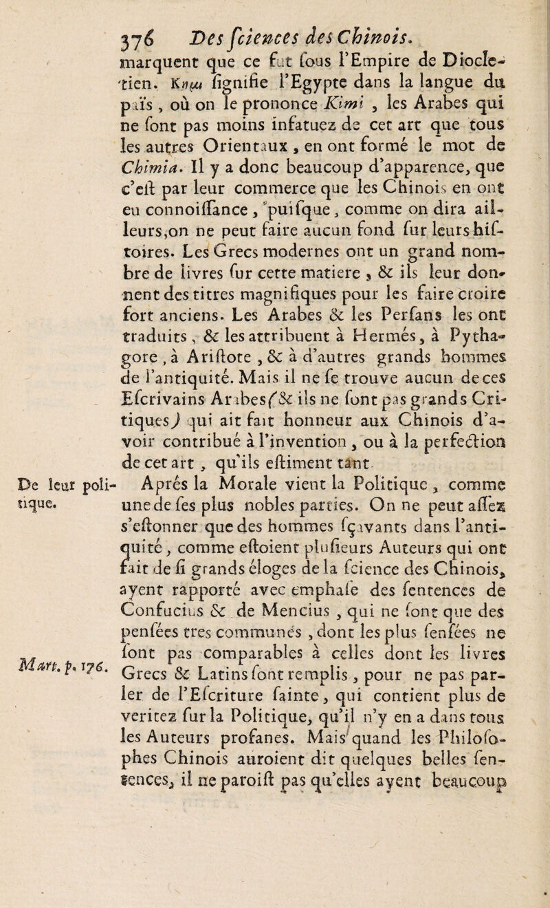 De leur poli¬ tique. Mm. p, 2*76 Des fciences des Chinois. marquent que ce fut fous l’Empire de Diode- tien. Knçu lignifie l’Egypte dans la langue du païs, où on le prononce Kimi , les Arabes qui ne font pas moins infatuez de cet art que tous les autres Orientaux , en ont formé le mot de Chimia. Il y a donc beaucoup d’apparence, que e’efi par leur commerce que les Chinois en ont eu connoiffance , puifque, comme on dira ail¬ leurs,on ne peut faire aucun fond fur leurs hif- toires. Les Grecs modernes ont un grand nom- bre de livres fur cette matière s & ils leur don¬ nent des titres magnifiques pour les faire croire fort anciens. Les Arabes & les Perfans les ont traduits, & les attribuent à Hermès, à Pytha- gore , à A ri dote , &: à d’autres grands hommes de l’antiquité. Mais il ne fe trouve aucun de ces Efcrivains Arrhes f'Sc ils ne font pas grands Cri¬ tiques ) qui ait fait honneur aux Chinois d’a¬ voir contribué à l’invention , ou à la perfection de cet art , qu ils eftiment tant Apres la Morale vient la Politique , comme une de fes plus nobles parties. On ne peut afiess s’efionner que des hommes fçavants dans l’anti¬ quité, comme eftoient plufieurs Auteurs qui ont fait de fi grands éloges de la fcience des Chinois* ayent rapporté avec tmphafe des fentençes de Confucius & de Mençius , qui ne (ont que des penfées très communes ,dont les plus fenfées ne lont pas comparables à celles dont les livres Grecs Si Latins font remplis , pour ne pas par¬ ler de l’Elcriture fainte, qui contient plus de veritez fur la Politique, qu’il n’y en a dans tous les Auteurs profanes. Mais quand les Philofo- phes Chinois auroient dit quelques belles fen- tences* il ne paroift pas qu’elles ayent beaucoup