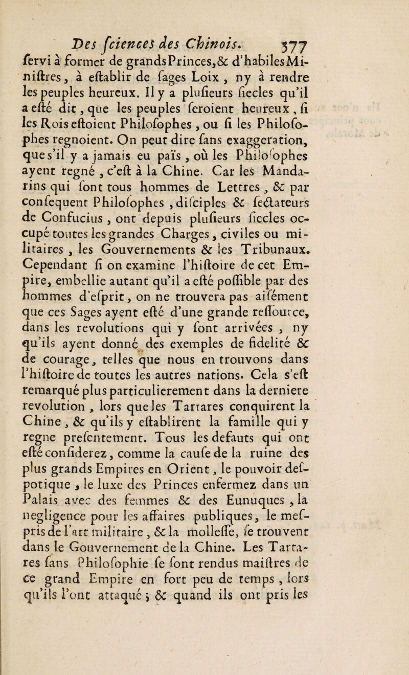 fervi à former de grandsPrinces,& d’habilesMi- niftres, à eftablir de lages Loix , ny à rendre les peuples heureux. îly a plufieurs fiecies qu’il aefté dit, que les peuples feroient heureux , fi les Roiseftoient Philofophes , ou fi les Philofo- phes regnoient. On peur dire fans exaggeration, que s’il y a jamais eu païs , où les Philosophes ayent régné , c’eft à la Chine. Car les Manda¬ rins qui font tous hommes de Lettres , 8c par confequent Philolophes , difciples 8c feétateurs de Confucius , ont depuis plufieurs liecles oc¬ cupé toutes les grandes Charges, civiles ou mi¬ litaires , les Gouvernements 8c les Tribunaux. Cependant fi on examine l’hiftoire de cet Em¬ pire, embellie autant qu'il aefté poflible par des hommes d’efprit, on ne trouvera pas aifément que ces Sages ayent efté d’une grande reflource, dans les révolutions qui y font arrivées , ny qu’ils ayent donné des exemples de fidelité 8c de courage, telles que nous en trouvons dans l’hiftoire de toutes les autres nations. Cela s’eft remarqué plus particulièrement dans laderniere révolution , lors que les Tarrares conquirent la Chine , 8c qu’ils y eftablirent la famille qui y régné prefentement. Tous les defauts qui ont eftéconfiderez, comme la caufede la ruine des plus grands Empires en Orient, le pouvoir def- potique , le luxe des Princes enfermez dans un Palais avec des femmes 8c des Eunuques , la négligence pour les affaires publiques, le mef- pris de l’art militaire, 8c la molleffe, fe trouvent dans le Gouvernement delà Chine. Les Tarra¬ res fans Philofophie fe font rendus maifires de ce grand Empire en fort peu de temps , lors qu’ils l’ont attaqué j ÔC quand ils ont pris les