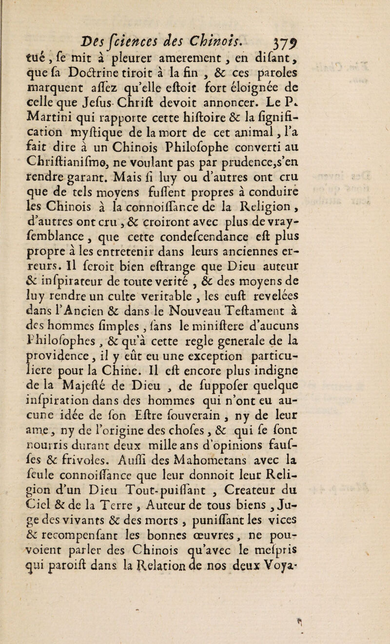 tue , fe mit à pleurer amerement > en difant, que fa Do&rine tiroit à la fin , & ces paroles marquent allez qu’elle eftoit fort éloignée de celle que Jefus Chrift devoit annoncer. Le P.. Martini qui rapporte cette hiftoire ôc la lignifi¬ cation myftique de la mort de cet animal > l’a fait dire à un Chinois Philofophe converti au Chriftianifme3 ne voulant pas par prudence,s’en rendre garant. Mais li luy ou d’autres ont cru que de tels moyens fufient propres à conduire les Chinois à la connoifiance de la Religion , d’autres ont cru 5 Ôc croiront avec plus de vray- femblance, que cette condefcendance eft plus propre à les entretenir dans leurs anciennes er¬ reurs. Il feroit bien eftrange que Dieu auteur ôc infpirateur de toute vérité , ôc des moyens de îuy rendre un culte véritable , les euft révélées dans l’Ancien ôc dans le Nouveau Teftament à des hommes limples , fans le miniftere d’aucuns Thilofophes , ôc qu’à cette réglé generale de la providence 3 il y eût eu une exception particu¬ lière pour la Chine. 11 efi: encore plus indigne de la Majefié de Dieu * de fuppofer quelque inlpiration dans des hommes qui n’ont eu au¬ cune idée de fon Elire fouverain , ny de leur ame, ny de l’origine des chofes, ôc qui fe font nourris durant deux mille ans d’opinions fauf- fes Ôc frivoles. Auffi des Mahometans avec la feule connoifiance que leur donnoit leur Reli¬ gion d’un Dieu Tout-puifiant , Créateur du Ciel ôc de la Terre > Auteur de tous biens > Ju¬ ge des vivants ôc des morts , puniflantles vices ôc recompenfant les bonnes œuvres, ne pou- voient parler des Chinois qu’avec le melpris qui paroift dans la Relation de nos deux Voya*