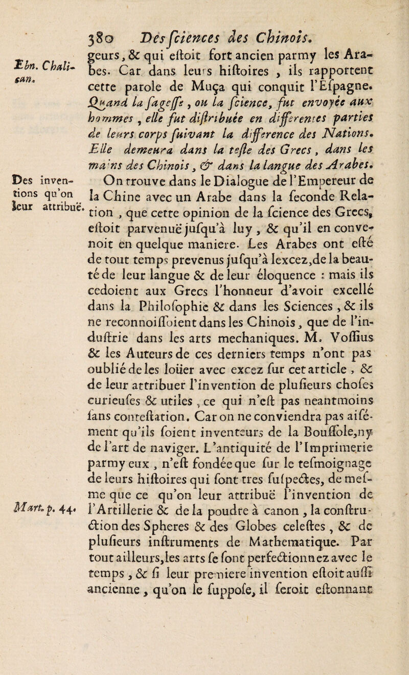 Ebn. Ch ali- gm« Des inven¬ tons qu’on leur attribue. Mp. 44, 380 Desfciences des Chinois. geurs, 8c qui eltoit fort ancien parmy les Ara¬ bes. Car dans leurs hiftoires , ils rapportent cetre parole de Muça qui conquit i’Efpagne. Qgand La fagcjfs , ou La fcience, fut envoyée aux hommes , elle fut di(inhuée en différentes parties de Leurs corps fuivant la différence des Nations. Elle demeura d,ans la tejle des Grecs, dans Les ma ns des Chinois , & dans la Langue des Arabes. On trouve dans le Dialogue de l’Empereur de la Chine avec un Arabe dans la fécondé Rela¬ tion , que cette opinion de la fcience des Grecs, eltoit parvenue jufqu’à luy, & qu’il en conve- noit en quelque maniéré- Les Arabes ont e(te de tout temps prévenus jufqu’à Iexcez,de la beau¬ té de leur langue 3c de leur éloquence : mais ils ccdoicnc aux Grecs l’honneur d’avoir excellé dans la Philofophic 8C dans les Sciences, 8c ils ne reconnoilfoientdansles Chinois, que de l’in¬ du ftrie dans les arts mechaniques. M. Voflïus de les Auteurs de ces derniers temps n’ont pas oublié de les loiier avec exesz fur cet article , 8c de leur attribuer l’invention de plufieurs chofes eurieufes 8c utiles , ce qui n’cft pas neantmoins lans conteftation. Caron ne conviendra pas aifé- ment qu’ils foient inventeurs de la BoufioIe,ny de l’art de naviger. L’antiquité de l’Imprimerie parmy eux , n’elt fondée que fur le tefmoignage de leurs hiftoires qui font très fulpeCtes, de mef* me que ce qu’on leur attribue l’invention de l’Artillerie 8c de la poudre à canon , la conftru- Ctiondes Spheres 8c des Globes celeftes , 8c de plufieurs inftruments de Mathématique. Par tout ailleurSjles arts fe font perfectionnez avec le temps , 8c fi leur première invention eftoitauffi ancienne, qu’on le fuppofe> il ferok eitonnant