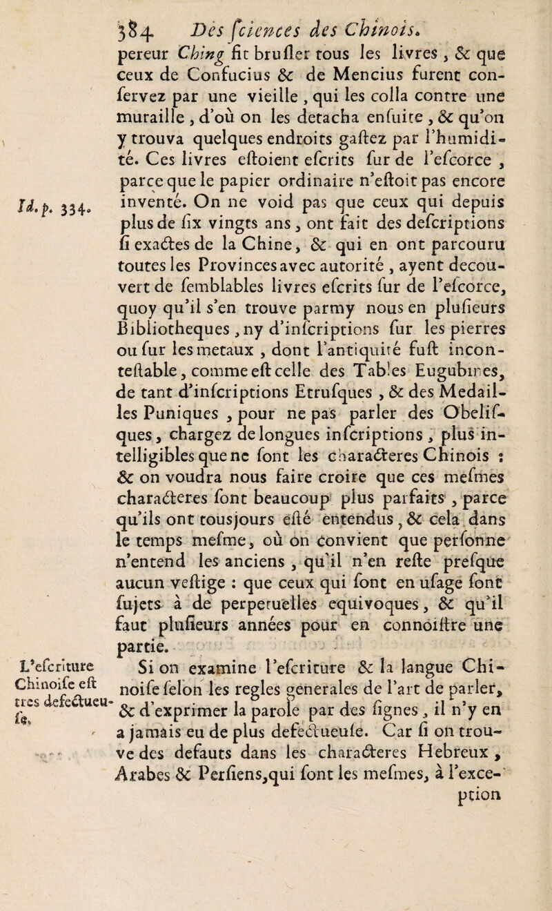 |^# 33^*® L’efcriture Chinoife eft très defedueu i çs 3 §4 Des feiences des Chinois« pereur Ching fie bru fier rous les li vres , 6c que ceux de Confucius 6c de Mencius furent con- fervez par une vieille , qui les colla contre une muraille , d’où on les détacha en fuite , 6c qu'on y trouva quelques endroits gaftez par l’humidi¬ té. Ces livres eftoient eferits fur de l’efcorce , parce que le papier ordinaire n’efioitpas encore inventé. On ne void pas que ceux qui depuis plus de fix vingts ans , ont fait des deferiptions fi exades de la Chine, 6c qui en ont parcouru toutes les Provinces avec autorité , ayent décou¬ vert de femblables livres eferits fur de l’eicorce, quoy qu’il s’en trouve parmy nous en plufieurs Bibliothèques , ny d’infcriptions fur les pierres ou fur les métaux , dont l’antiquité fuft incon- teftable, comme eft celle des Tables Eugubmes, de tant d’infcriptions Etrufques , 6c des Médail¬ lés Puniques , pour ne pas parler des Obelif- ques, chargez de longues inferiptions * plus in¬ telligibles que ne font les charaderes Chinois î 6c on voudra nous faire croire que ces mefmes charaderes font beaucoup plus parfaits , parce qu’ils ont tousjours efté entendus cela dans le temps mefme, où on convient que perforine n'entend les anciens , qu’il n’en refie prefque aucun vefiige : que ceux qui font en ufage font fujets à de perpétuelles équivoques, 6c qu’il faut plufieurs années pour en connoifire une partie. Si on examine l’efcriture 6c la langue Chi¬ noife félon les réglés generales de Part de parler, 6c d’exprimer la parole par des lignesil n’y en a jamais eu de plus defedueule. Car fi on trou- ve des defauts dans les charaderes Hebreux , Arabes 6c Perfiens,qui font les mefmes, à l’exce¬ ption