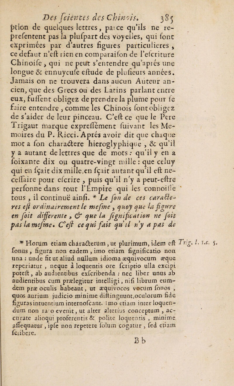 ption de quelques lettres, paice qu’ils ne re- prefentent pas la plufpart des voyelles, qui font exprimées par d’autres figures particulières * ce defaut n’eft rien en comparaison de l’efcriture Chinoife , qui ne peut s’entendre qu’apiés une longue & ennuycufe eftude de plufieurs années. Jamais on ne trouvera dans aucun Auteur an¬ cien, que des Grecs ou des Latins parlant entre eux, fufient obligez de prendre la plume pour fe faire entendre , comme les Chinois font obligez de s’aider de leur pinceau, C’eft ce que le Pere Trigaut marque exprefifément Suivant les Mé¬ moires du P. Ricci. Après avoir dit que chaque mot a fon charaélere hiéroglyphique , & qu’il y a autant de lettres que de mots: qu’il y en a Soixante dix ou quatre-vingt mille : que celuy qui en fçait dix mille5en fçait autant qu’il eft ne-^ cefLaire pour eferire , puis qu’il n’y a peut-eftre perfonne dans tout l’Empire qui les connoide tous , il continue ainfi. * Le fin de ces carafte- res efi ordinairement le mefme 3 quoy que la figure en fiit differente , & que la fignification ne fiit pas la mefme* C'efi ce qui fait qu il ny a pas de * Horum etiam chàra£terüm, ut plurimum, idem eft~ fonus , figura non eadem , imo etiam fignificatio non una : unde fit ut aliud nullum idioma æquivocum arque reperiatur , neque à loquentis ore feriptio ulla excipi poteft, ab audientibus exferibenda : nec liber unus ab audientibus cum prælegitur imelligi, nifî librum eum- dempræocuîis babeant, ut aequivocos vecüm fonôs , quas aurium judicio minime diftinguunt.oculorum fide figurasintuentium internofeant. imo etiam inter loquen- dum non ra o evenit, ut alter alterius conceptum , ac- Cttrate alioqui proferentis & polite loquentis , minime affequatur , ipfc non repetere folum cogatur , fed etiam fciibcrc. B b Tri g. L uc, 5,