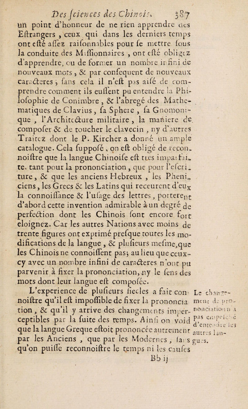 Uîl point d’honneur de ne rien apprendre tics Etrangers , ceux qui dans les derniers temps ont efté allez raifonnables pour fe mettre lous la conduite des Millionnaires , ont cité obligez d’apprendre, ou de former un nombre infini de nouveaux mots, & par confequent de nouveaux caraéteres \ fans cela il n’elt pas aile de com¬ prendre comment ils eullent pu entendre la Phi- lofophie de Conimbre , l’abrégé des Mathé¬ matiques de Clavius, fa Sphere , fa Gnomoni- que , l’Architcélure militaire , la maniéré de. compofer & de toucher le clavecin , ny d’autres Trairez dont le P. Kircher a donné un ample catalogue. Cela fuppofé , on ell obligé de recon. noiftre que la langue Chinoife eli très impaihG te, tant pour la prononciation 5 que pour l’efcrL ture 3 & que les anciens Hebreux , les PhenL ciens, les Grecs 6c les Latins qui receurent d’eux la connoilTance & l’ufage des lettres, portèrent d’abord cette invention admirable a un degré de perfection dont les Chinois font encore f0ic éloignez. Car les autres Nations avec moins de trente figures ont exprimé prefque toutes les mo¬ difications de la langue , <k plufieurs mefine^que les Chinois ne connoifient pas> au lieu que ceux- cy avec un nombre infini de caradteres n’ont pu parvenir à fixer la prononciation,ny le fens des mots dont leur langue eft compofée. L’experience de plufieurs fiecles a fait com Le chairr?- noiftre qu’il elt impoffible de fixer la prononcia ment d.: pro- tion/& qu’il y arrive des changements imoér- DOac,arionn 1 ceptibles par la fuite des temps. Ainfi on void *!?s er'!Ck c que la langue Greque eitoit prononcée autrement autres} )n, par les Anciens , que par les Modernes, las sgurs. qu’on puifie reconnoiftre le temps ni les caufcs