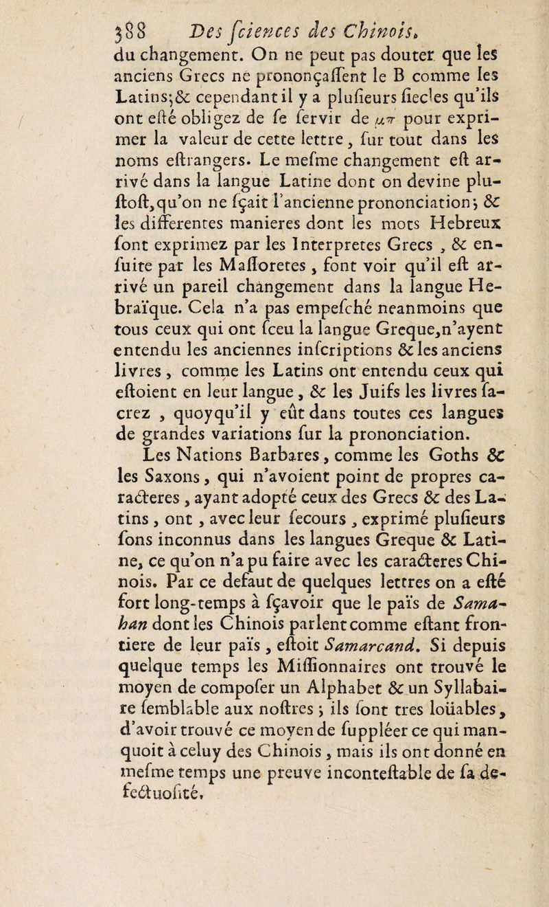 du changement. On ne peut pas douter que les anciens Grecs ne prononçaient le B comme les Latins;& cependant il y a plufieurs liedes qu’ils ont efté obligez de fe fervir de u^r pour expri¬ mer la valeur de cette lettre, fur tout dans les noms eftrangers. Le mefme changement eft ar¬ rive dans la langue Latine donc on devine plu- ftoft,qu’on ne fçait l’ancienne prononciations Sc les differentes maniérés dont les mots Hebreux font exprimez par les Interprètes Grecs , Sc en- fuite par les Maftoretes, font voir qu’il eft ar¬ rivé un pareil changement dans la langue Hé¬ braïque. Cela n’a pas empefché neanmoins que tous ceux qui ont fceu la langue Greque,n’ayent entendu les anciennes inscriptions Sc les anciens livres , comme les Latins ont entendu ceux qui eftoient en leur langue , Sc les Juifs les livres fa- crez , quoyqu’il y eût dans toutes ces langues de grandes variations fur la prononciation. Les Nations Barbares, comme les Goths Sc les Saxons, qui n’avoient point de propres ca¬ ractères , ayant adopté ceux des Grecs Sc des La¬ tins , ont, avec leur fecours , exprimé plufîeurs fons inconnus dans les langues Greque Sc Lati¬ ne, ce qu’on n’a pu faire avec les caradteres Chi¬ nois. Par ce defaut de quelques lettres on a efté fort long-temps à fçavoir que le païs de Sama- han dont les Chinois parlent comme eftant fron¬ tière de leur païs , eftoit Samarcand. Si depuis quelque temps les Millionnaires ont trouvé le moyen de compofer un Alphabet Sc un Syllabai¬ re femblable aux noftres j ils font très loüables, d’avoir trouvé ce moyen de fuppléerce quiman- quoit à celuy des Chinois , mais ils ont donné en mefme temps une preuve inconteftable de fa de- feétuohté.