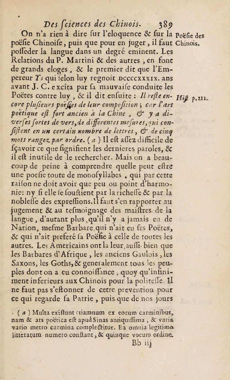 On n'a rien à dire fur l'eloquencc ôc fur la poëfie des poëfie Chinoife, puis que pour en juger * il faut Chinois, polfeder la langue dans un degré eminent. Les Relations du P. Martini Ôc des autres , en font de grands eloges , ôc le premier dit que l'Em¬ pereur Ts qui félon luy regnoit dccccxxxix. ans avant J. C. excita par fa mauvaife conduite les Poetes contre luy , & il dit enfuite : Il refte en- pUï core plupeurs po'epes de leur comp option y car l'art poétique eft fort ancien a la Chine , & y a di- verfes fortes de versyde differentes me fur es y*ni con- pftent en un certain nombre de lettres y & de cinq mots rangez, par ordre, (a) Il eft allés difficile de fçavoir ce que lignifient les dernieres paroles, ôc il eft inutile de le rechercher. Mais on a beau¬ coup de peine à comprendre quelle peut eftre une poefie toute de monofyilabes , qui par cette raifon ne doit avoir que peu ou point d’harmo¬ nie: ny fi elle fe fouftient par larichelfe& par la noblefie des expreflions.il faut s’en rapporter au jugement ôc au tefmoignage des maiftres- de la langue , d’autant plus,qu’il n’y a jamais eu de Nation, mefme Barbarequi n’ait eu fes Poètes, ôc qui n'ait préféré fa Poefie à celle de toutes les autres. Les Américains ont la leur.aufli- bien que les Barbares d’Afrique , les anciens Gaulois ,les Saxons, les Goths,ôé generalement tous les peu¬ ples dont on a eu connoiflance , quoy qif infini¬ ment inferieurs aux Chinois pour la poli telle. Il ne faut pas s’eftonner de cette prévention pour ce qui regarde fa Patrie , puisque de nos jours ( a ) Multa exiftunt ctiamnum ex eorum carrainibusSl nam & ars poetica eft apudSinas antiquiftima , 3c varia. Yario métro carmina compleâûtuï. Ea onernia légitima Utteraruna numéro confiant 5 & quiaque vocum ordinc. Bb ii]