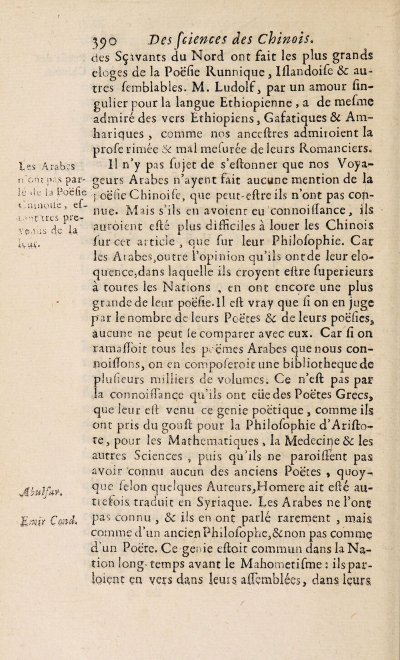 les Arabes tl'ont na(s par¬ lé be la Poe lie C maoUe , ef- 'loarircs pré¬ venus de la lv V44* JfibuïfA*. MwW Cond* 390 Des fciences des Chinois. des Sçivants du Nord ont fait les plus grands eloges de la Poefie Runnique , Illandoife &: au¬ tres fembiables. M. Ludolf, par un amour fîn- gulier pour la langue Ethiopienne , a de mefme admiré des vers Ethiopiens, G a fa tique s 3c Am- hariques , comme nos ancedres admiroient la profe rimée & mai meiurée de leurs Romanciers, Il n’y pas fujec de s’edonner que nos Voya¬ geurs Arabes n’ayent fait aucune mention de la poefie Chinoife, que peut-edre ils n’ont pas con¬ nue» Mais s’ils en avoient eu connoidance, ils auroient edé plus difficiles à louer les Chinois fur cet article, que fur leur Phiîofophie. Car les Arabes,outre l’opinion qu’ils ontde leur élo¬ quence,dans laquelle ils croyent eftre fuperieurs à toutes les Nations , en ont encore une plus grande de leur poeiie.il eft vray que fi on en juge par le nombre de leurs Pc êtes 3c de leurs poëfies, aucune ne peut le comparer avec eux. Car fi on ramafloit tous les pcçmes Arabes que nous con- noülons, on en compoferoit une bibliothèque de plufieurs milliers de volumes. Ce n’ed pas par la connoidance qu’ils ont elle des Poètes Grecs, que leur eit venu ce genie poétique , comme ils ont pris du gouft pour la Phiîofophie d’Arido- te, pour les Mathématiques , la Médecine 3c les autres Sciences , puis qu’ils ne paroident pas avoir connu aucun des anciens Poètes , quoy- que félon quelques Auteurs,Homere ait edé au- ttefois. traduit en Syriaque. Les Arabes ne Pont pas connu , 3c ils en ont parle rarement , mais comme d’un ancien Philofophe,&non pas comme d'un Poète. Ce genie edoit commun dans la Na¬ tion long- temps avant le Mahometifme : ils par¬ laient ça vers dans leurs aflemblées, dans içurs