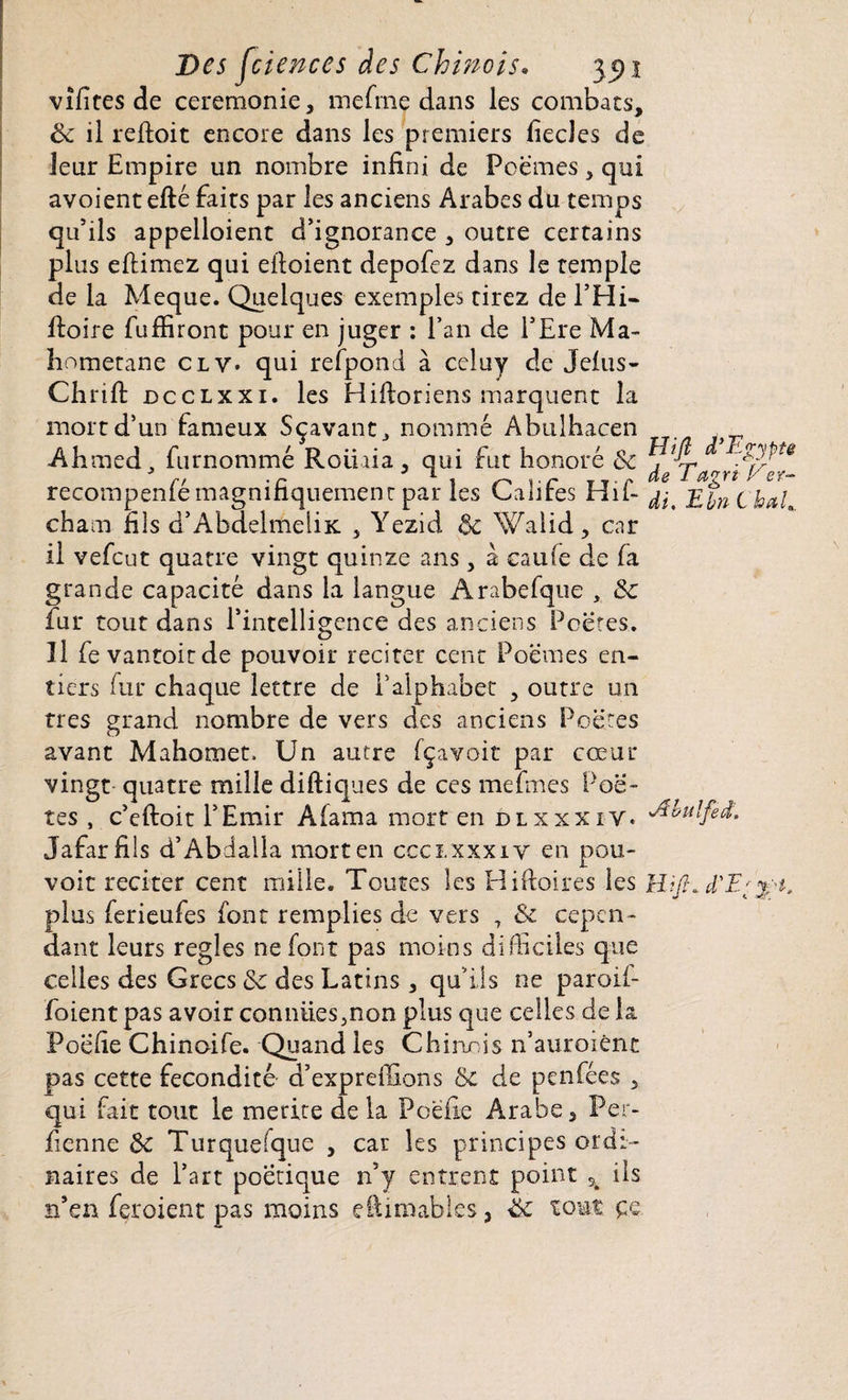 vîfites de ceremonie, mefmç dans les combats, 6c il reftoit encore dans les premiers fiecles de leur Empire un nombre infini de Poèmes, qui avoient efté faits par les anciens Arabes du temps qu’ils appelloient d’ignorance , outre certains plus eftimez qui efloient depofez dans le temple de la Meque. Quelques exemples tirez de l’Hi- fioire fufïiront pour en juger : l’an de l’Ere Ma- hometane cl y. qui refpond à celuy de Jelus- Chrifi: dcclxxi. les Hifioriens marquent la mort d’un fameux Sçavant, nommé Abulhacen Ahmed, furnommé Roliria, qui fut honoré 8c ^ recompenfé magnifiquement par les Califes Hif- ^ EbnChah cham fils d’AbdelmeliK. , Yezid 6c Walid, car il vefcut quatre vingt quinze ans, à eau(e de fa grande capacité dans la langue Arabefque , 6c fur tout dans l’intelligence des anciens Poètes, îl fevantoirde pouvoir reciter cent Poemes en¬ tiers fur chaque lettre de l’alphabet , outre un très grand nombre de vers des anciens Poètes avant Mahomet. Un autre fçavoit par cœur vingt quatre mille diftiques de ces mefmes Poè¬ tes , c’eftoit l’Emir Aiarna mort en dlxxxiy. ^bulfed. Jafarfils d’Abdalla mort en ccci.xxxiv en pou- voit reciter cent mille. Toutes les Hiftoires les Wft* d'E' j 't. plus ferieufes font remplies de vers 7 & cepen ¬ dant leurs réglés ne font pas moins difficiles que celles des Grecs 6c des Latins , qu’ils ne paroif- foient pas avoir conniies5non plus que celles de la Poefie Chinoife. Quand les Chinois n’auroiène pas cette fécondité- d’expreffions ôc de penfées , qui fait tout le mérité de la Poefie Arabe, Per- fienne 6c Turquefque , car les principes ordi¬ naires de Part poétique n’y entrent point Sk ils n’en feroient pas moins efiimables, 6c tout çq