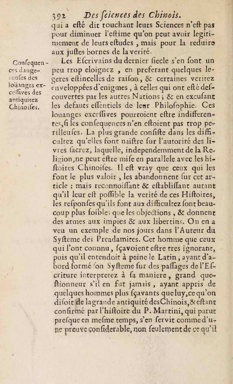 Çonfequen- Ces claage- .5 cafés des louanges ex- cdTives des amicjuitez Chiiioifes. 35)2 Des feiences des Chinois. qui a efté dit touchant leurs Sciences n’ed pas pour diminuer 1 eftime qu’on peut avoir légiti¬ mement de leurs eftudes , mais pour la réduira aux judes bornes de la vérité. Les Efcrivains du dernier fiecîe s’en font un peu trop éloignez , en préférant quelques lé¬ gères edincellcsde raifon, & certaines veritez enveloppées d’enigmes , à celles qui ont edé dé¬ couvertes par les autres Nations s 8c en exeufant les defauts effentiels de lerar Phiîofophie. Ces louanges excedivcs pourraient edre indifféren¬ tes, fi les confequeoces n’en edoient pas trop pe- rilleufes. La plus grande confide dans les diffi- cultez qu’elles font naidre fur l’autorité des li¬ vres facrez, laquelle, independemmentde la Re^ îigion^ne peut edre mife en parallèle avec les hb- feoires Chinoiies. Il ed vray que ceux qui les font le plus valoir , les abandonnent fur cet ar¬ ticle ; mais reconnoiffant 8c edabüllant autant qu’il leur ed podible la vérité de ces Hiftoires, les refponfes qu’ils font aux didiculrez font beau¬ coup plus foi blés que les objections » 8c donnent des armes aux impies 8c aux libertins. On en a veu un exemple de nos jours dans l’Auteur du Sydeme des Preadamites. Cet homme que ceux qui l’ont connnu, fçavoient edre très ignorant, puis qu’il entendoit à peine le Latin, ayant d’a¬ bord formé 'on Sydeme fur des paffages de l’Ef- criture interprétez à fa maniéré, grand que-* dionneur s’il en fut jamais , ayant appris de quelques hommes plus fçavants queluy,ce qu’on difoit de lagrande antiquité desChinois,&edant confirmé parThidoire du P. Martini, qui parut prefqueen mefme temps, s’en fervit commedu-r pe preuve çonfiderable, non feulement de çe qu’l!