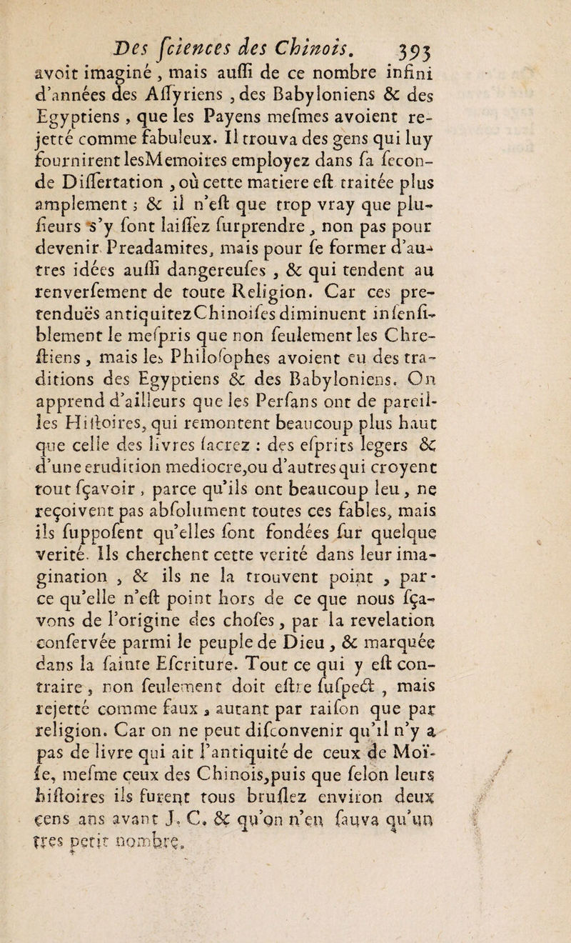 avoit imaginé , mais aufli de ce nombre infini d’années des Aflyriens ,des Babyloniens de des Egyptiens , que les Payens mefmes avoient re¬ jet ré comme fabuleux. Il trouva des gens qui luy fournirent lesMemoires employez dans fa fécon¬ dé DifTertation , 011 cette matière eft traitée plus amplement 5 & il n’eft que trop vray que plu- feurs s5y font laiflez furprendre , non pas pour devenir Preadamites, mais pour fe former d’au-^ très idées aufli dangereufes , &c qui tendent au renverfement de toute Religion. Car ces pré¬ tendues antiquitezCbinoifesdiminuent infenfi- blement le mefpris que non feulement les Chré¬ tiens , mais le:> Phiiofophes avoient eu des tra¬ ditions des Egyptiens de des Babyloniens. On apprend d’ailleurs que les Perfans ont de pareil¬ les Hi {foires, qui remontent beaucoup plus haut que celle des livres facrez : des efprirs légers &C d’une érudition médiocre,ou d’autres qui croyent tout fçavoir , parce qu’ils ont beaucoup leu, ne reçoivent pas abfolument toutes ces fables, mais ils fuppofent qu’elles font fondées fur quelque vérité. Ils cherchent cette vérité dans leur ima¬ gination s de ils ne la trouvent point , par¬ ce qu’elle n’eft point hors de ce que nous fça- vons de l’origine des chofes, par la révélation eonfervée parmi le peuple de Dieu , & marquée dans la (ainte Efcriture. Tout cç qui y efl: con¬ traire s non feulement doit eftre fufpedt , mais ïejetté comme faux â autant par rai Ton que par religion. Car on ne peut difeonvenir qu’il n’y a pas de livre qui ait l’antiquité de ceux de Moit¬ ié, mefme ceux des Chinois,puis que félon leurs hifloires ils furent tous btuflez environ deux cens ans avant J. C. ôç qu’on n’en fauva qu’un U'es petit r