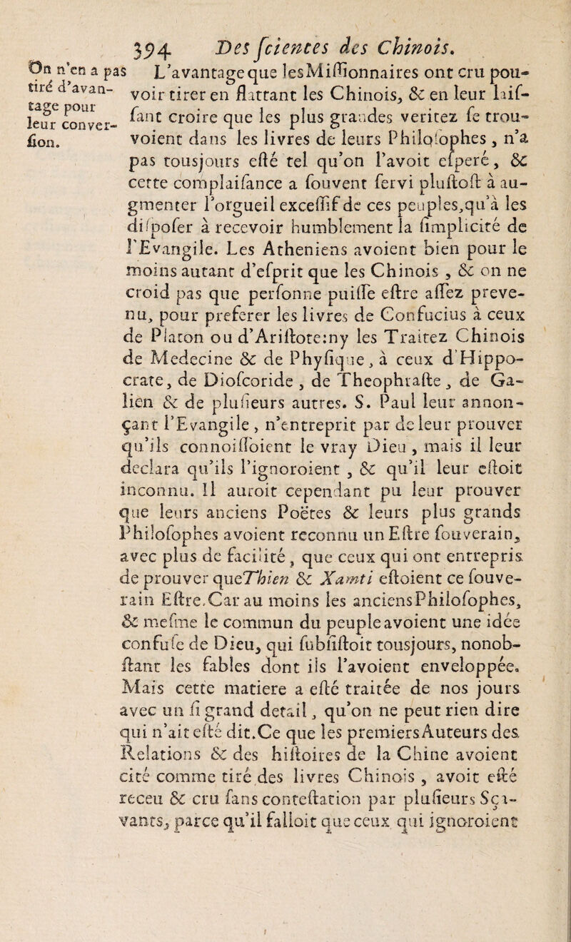 35*4 ®es ^iences des Chinois. On n’en a pas L’avantage que lesMiftionnaires ont cru pou* voir tirer en flattant les Chinois, ôc en leur laif- lcur conver- ^anC Cr0*re flue ^es P^us grandes veritez fe trou¬ fion. voient dans les livres de leurs Philqlophes , n’a pas tousjours eflé tel qu’on Pavoit eiperê, ôc certe complaifance a fouvent fervi pluftoft à au¬ gmenter l’orgueil exceffif de ces peuples,qu’à les diipofer à recevoir humblement la flmplicité de l'Evangile. Les Athéniens avaient bien pour le moins autant d’efprit que les Chinois , ôc on ne croid pas que perforine puiiïe eftre aflez préve¬ nu, pour préférer les livres de Confucius à ceux de Platon ou d’Ariftotemy les Traitez Chinois de Medecine 5c de Phyflque, à ceux d Hippo¬ crate, de Diofcoride , de Theophrafte, de Ga¬ lien ôc de plusieurs autres. S. Paul leur annon¬ çant l’Evangile , n’entreprit par de leur prouver qu’ils connoifloicnt le vray Dieu , mais il leur déclara qu’ils l’ignoroient , ôc qu’il leur eftoit inconnu. Il auroit cependant pu leur prouver que leurs anciens Poëtes ôc leurs plus grands Philolophes avoient reconnu un Eftre fouverain, avec plus de facilité , que ceux qui ont entrepris, de prouver que7~hien ôc Xamti eftoient ce fouve- rain Eftre,Car au moins les anciensPhilofophes, ôc meftne le commun du peuple avoient une idée confuse de Dieu, qui fubîiftoit tousjours, nonob- ftant les fables dont ils l’avoient enveloppée. Mais cette matière a efté traitée de nos jours avec un fi grand detail, qu’on ne peut rien dire qui n’ait efté dit.Ce que les premiers Auteurs des. Relations ôc des hiftoires de la Chine avoient cité comme tiré des livres Chinais , avoir efté receu ôc cru fans conteftation par plufleurs Ser¬ vants, parce qu’il falloir que ceux qui ignoraient t