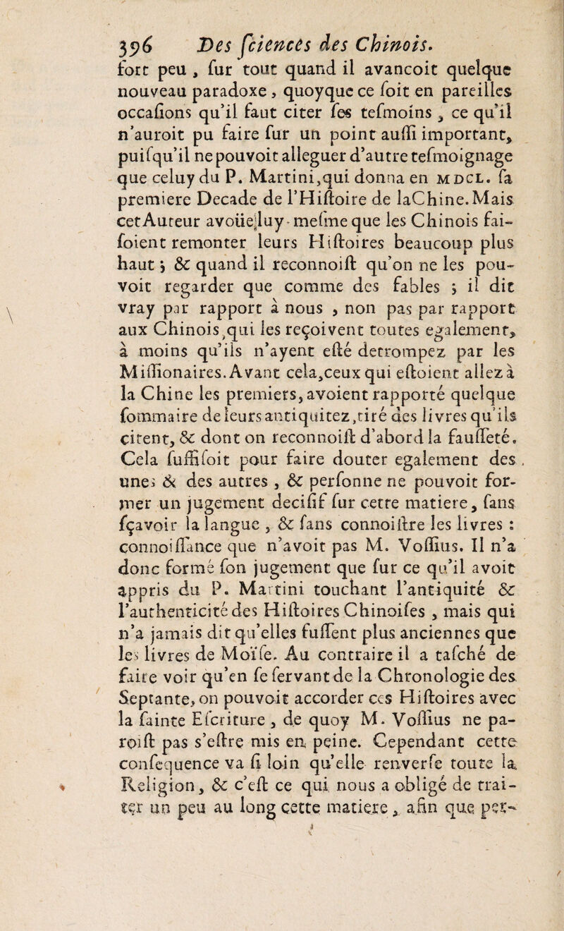 fore peu , fur tout quand il avancoit quelque nouveau paradoxe, quoyque ce foit en pareilles occadons qu’il faut citer fes tefmoins , ce qu’il n’auroit pu faire fur un point audi important* puifqu’il nepouvoit alléguer d’autre tefmoîgnage que celuy du P. Martini,qui donna en mdcl. fa première Decade de l’Hidoire de laChine.Mais cet Auteur avoiiejluy melmeque les Chinois fai- foienc remonter leurs Hidoires beaucoup plus haut 5 & quand il reconnoift qu’on ne les pou-' voit regarder que comme des fables j il dit vray par rapport à nous , non pas par rapport aux Chinois qui les reçoivent toutes egalement* à moins qu’ils n’ayent edé détrompez par les Miiîionaires. Avant cela,ceuxqui edoient allez à la Chi ne les premiers, avoient rapporté quelque fo mm aire deleursantiquitez,tiré des livres qu’ils citent, Sc dont on reconnoid d’abord la fauffeté. Cela fuffifoit pour faire douter egalement des , une; Si des autres , Sc perfonne ne pouvoit for¬ mer un jugement decifif fur cette matière, fans fçavoir la langue , Sc fans connoiftre les livres : connoi dance que n’a voit pas M. Vodius. Il n’a donc formé fon jugement que fur ce qu’il avoir appris du P. Martini touchant l’antiquité Sc l’authenticitédes Hidoires Chinoifes , mais qui n’a jamais dit qu’elles fudent plus anciennes que les livres de Moïle. Au contraire il a tafehé de faire voir qu’en fefervantde la Chronologie des Septante*on pouvait accorder ces Hidoires avec la fainte Efcriture , de quoy M. Vodius ne pa¬ roi d pas s’edre mis eu peine. Cependant cette confequence va d loin quelle renverfe toute la. Religion, Sc c’ed ce qui nous a obligé de trai¬ ter un peu au long cette matière, afin que per-