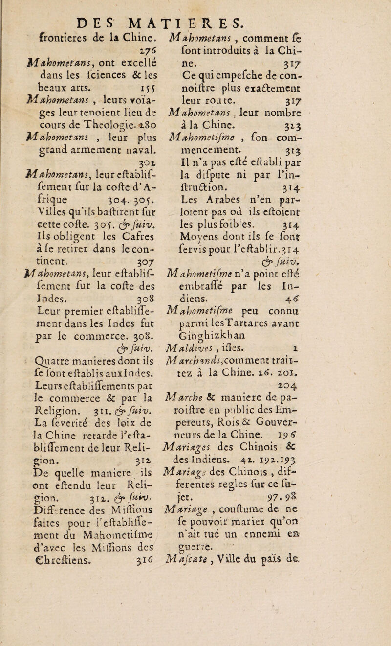frontières de la Chine. 176 Mahometans, ont excellé dans les Iciences & les beaux arts. 1^5 Mahometans , leurs voïa- ges leurtenoient lieu de cours de Théologie. a8o Mahometans , leur plus grand armement naval. 302. M ahometans, leur eftablif- fement fur la cofte d’A¬ frique ^ 304. 305. Villes qu’ils battirent fur cette cofte. 30G yfuiv. Ils obligent les Cafres à le retirer dans le con¬ tinent. 307 Mahometans, leur eftablif- fement fur la cofte des Indes. 308 Leur premier eftablilTe- ment dans les Indes fut par le commerce. 308. y fuiv. Quatre maniérés dont ils fe font eftablis auxlndes. Leurs eftabülîemcnts par le commerce & par la Religion. 311. & fuiv. La fevcrité des loix de la Chine retarde Fefta- blittement de leur Reli¬ gion. 312. De quelle maniéré ils ont eftendu leur Reli¬ gion. 311. fy fuvo. DifF'.rcnce des Millions faites pour l’cftabliiîe- ment du Mahometilme d’avec les Millions des Chreftiens. 316 Mahometans , comment fe font introduits à la Chi¬ ne. 317 Ce qui empefche de con- noiltre plus exactement leur route. 317 Mahomet ans leur nombre a la Chine. 313 Mahometifme , fon com¬ mencement. 313 Il n’a pas efté eftabli par la difpute ni par l’in- ftruétion. 314 Les Arabes n’en par- loient pas ou ils eftoient les plusfoib es. 314 Moyens dont ils fe font fervis pour Feftablir.314 & faiv. Mahometifme n’a point efté embraile par ies In¬ diens. 46 Mahometifme peu connu parmi lesTartares avant Ginshizkhan O . _ Maldives , mes. 1 M arch^nds, comment traii- tez à la Chine. 16. 201. 204 Marche Sc maniéré de pa- roiftre en public des Em¬ pereurs, Rois & Gouver¬ neurs de la Chine. 196 Mariages des Chinois & des indiens. 42.192.193. Mariage des Chinois , dif¬ ferentes réglés fur ce fu- jet. 97.9& Mariage , couftume de ne fe pouvoir marier qu’on n’ait tué un ennemi en guerre. Mafia te , Ville du pals de.